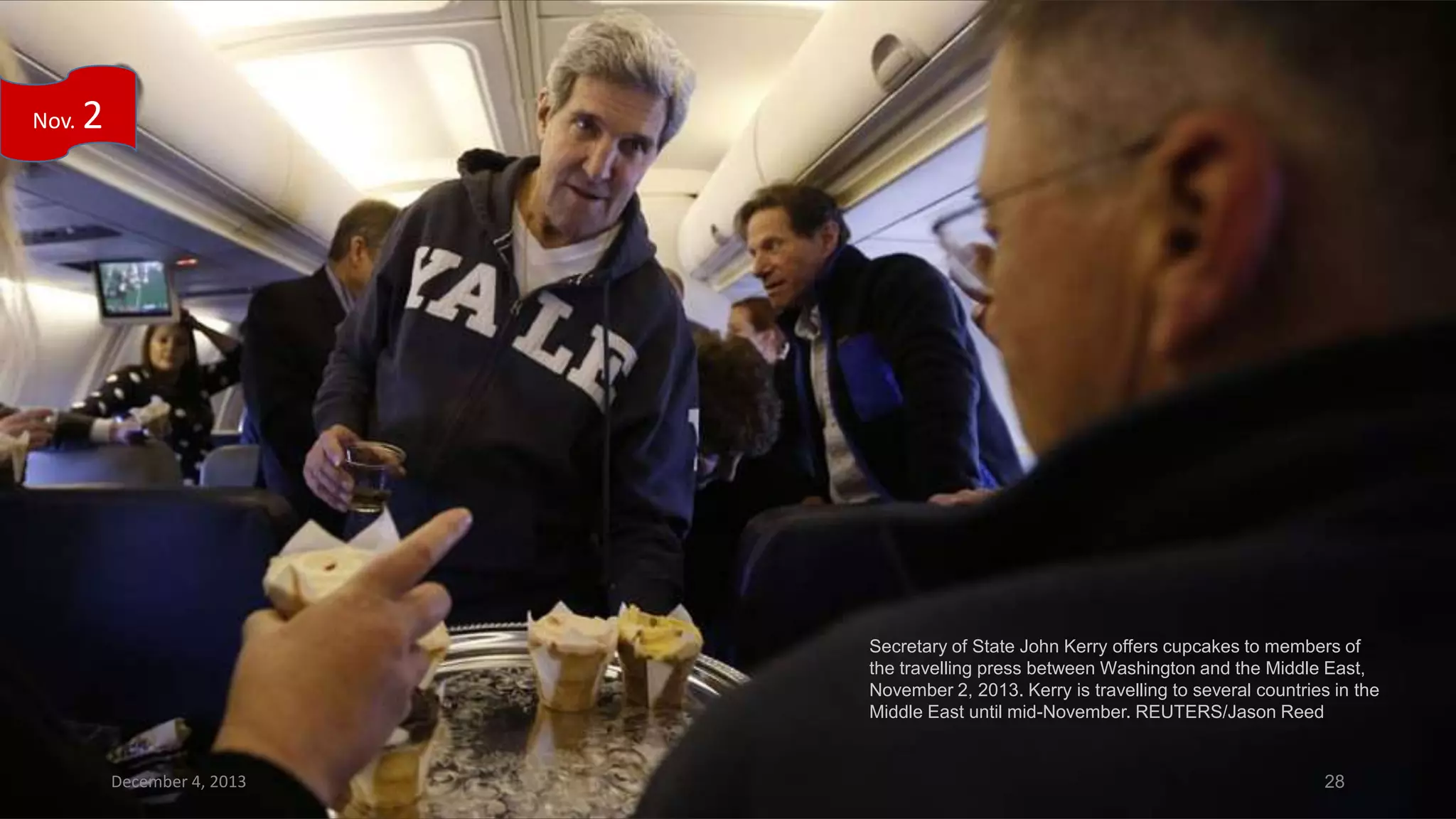 Nov.

2

Secretary of State John Kerry offers cupcakes to members of
the travelling press between Washington and the Middle East,
November 2, 2013. Kerry is travelling to several countries in the
Middle East until mid-November. REUTERS/Jason Reed

December 4, 2013

28

 