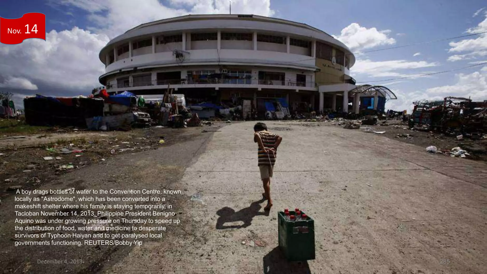 Nov.

14

A boy drags bottles of water to the Convention Centre, known
locally as "Astrodome", which has been converted into a
makeshift shelter where his family is staying temporarily, in
Tacloban November 14, 2013. Philippine President Benigno
Aquino was under growing pressure on Thursday to speed up
the distribution of food, water and medicine to desperate
survivors of Typhoon Haiyan and to get paralysed local
governments functioning. REUTERS/Bobby Yip
December 4, 2013

285

 