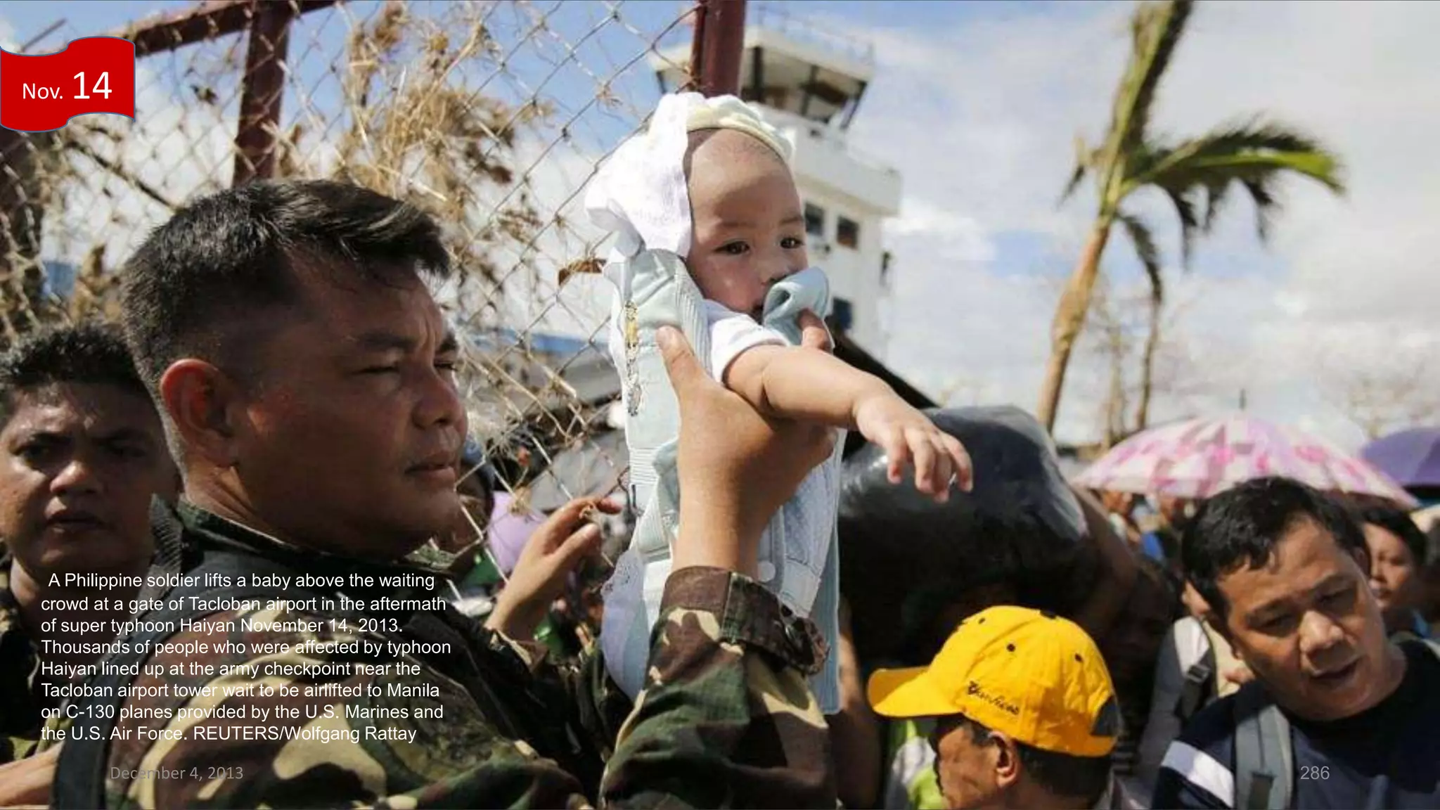 Nov.

14

A Philippine soldier lifts a baby above the waiting
crowd at a gate of Tacloban airport in the aftermath
of super typhoon Haiyan November 14, 2013.
Thousands of people who were affected by typhoon
Haiyan lined up at the army checkpoint near the
Tacloban airport tower wait to be airlifted to Manila
on C-130 planes provided by the U.S. Marines and
the U.S. Air Force. REUTERS/Wolfgang Rattay
December 4, 2013

286

 