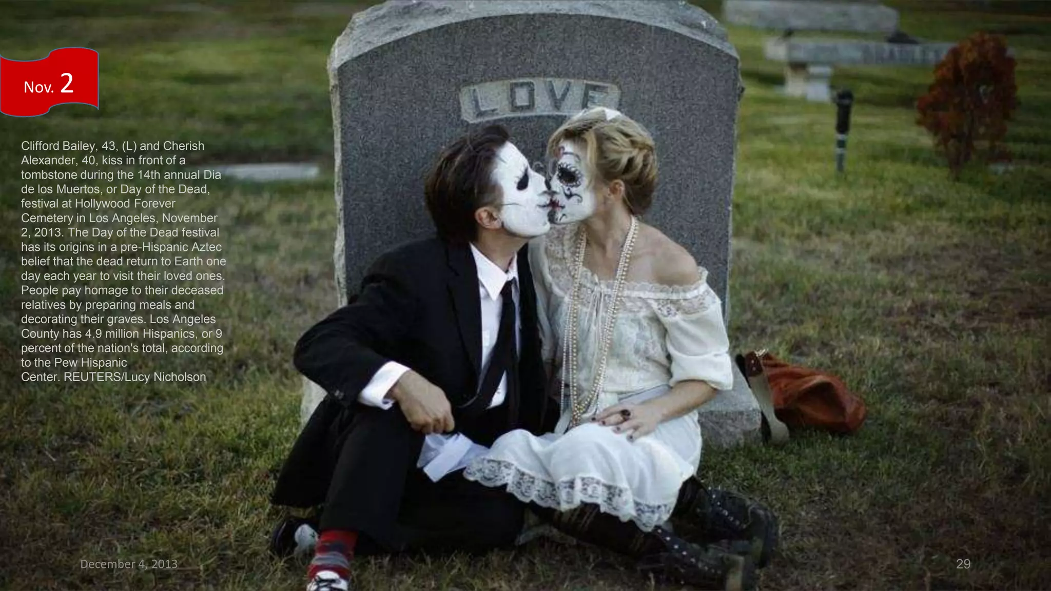 Nov.

2

Clifford Bailey, 43, (L) and Cherish
Alexander, 40, kiss in front of a
tombstone during the 14th annual Dia
de los Muertos, or Day of the Dead,
festival at Hollywood Forever
Cemetery in Los Angeles, November
2, 2013. The Day of the Dead festival
has its origins in a pre-Hispanic Aztec
belief that the dead return to Earth one
day each year to visit their loved ones.
People pay homage to their deceased
relatives by preparing meals and
decorating their graves. Los Angeles
County has 4.9 million Hispanics, or 9
percent of the nation's total, according
to the Pew Hispanic
Center. REUTERS/Lucy Nicholson

December 4, 2013

29

 