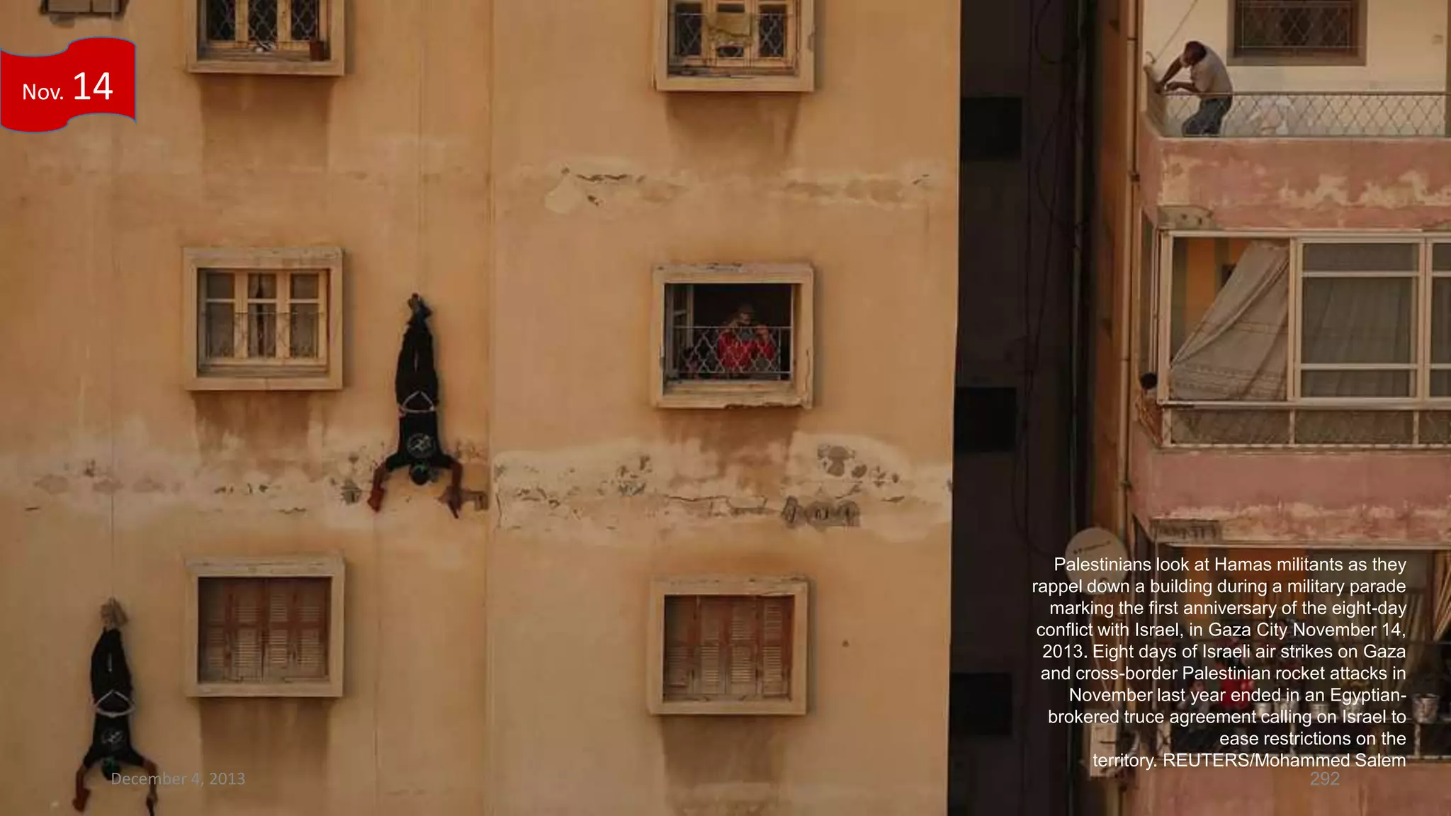 Nov.

14

December 4, 2013

Palestinians look at Hamas militants as they
rappel down a building during a military parade
marking the first anniversary of the eight-day
conflict with Israel, in Gaza City November 14,
2013. Eight days of Israeli air strikes on Gaza
and cross-border Palestinian rocket attacks in
November last year ended in an Egyptianbrokered truce agreement calling on Israel to
ease restrictions on the
territory. REUTERS/Mohammed Salem
292

 