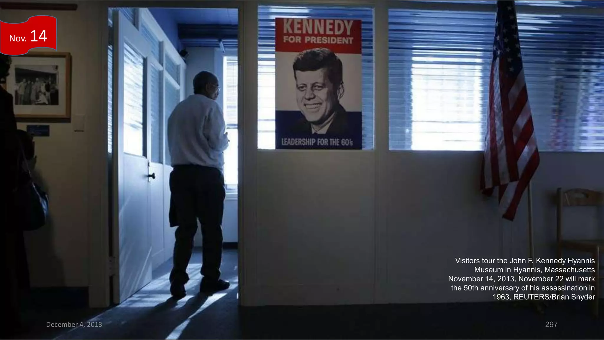 Nov.

14

Visitors tour the John F. Kennedy Hyannis
Museum in Hyannis, Massachusetts
November 14, 2013. November 22 will mark
the 50th anniversary of his assassination in
1963. REUTERS/Brian Snyder

December 4, 2013

297

 