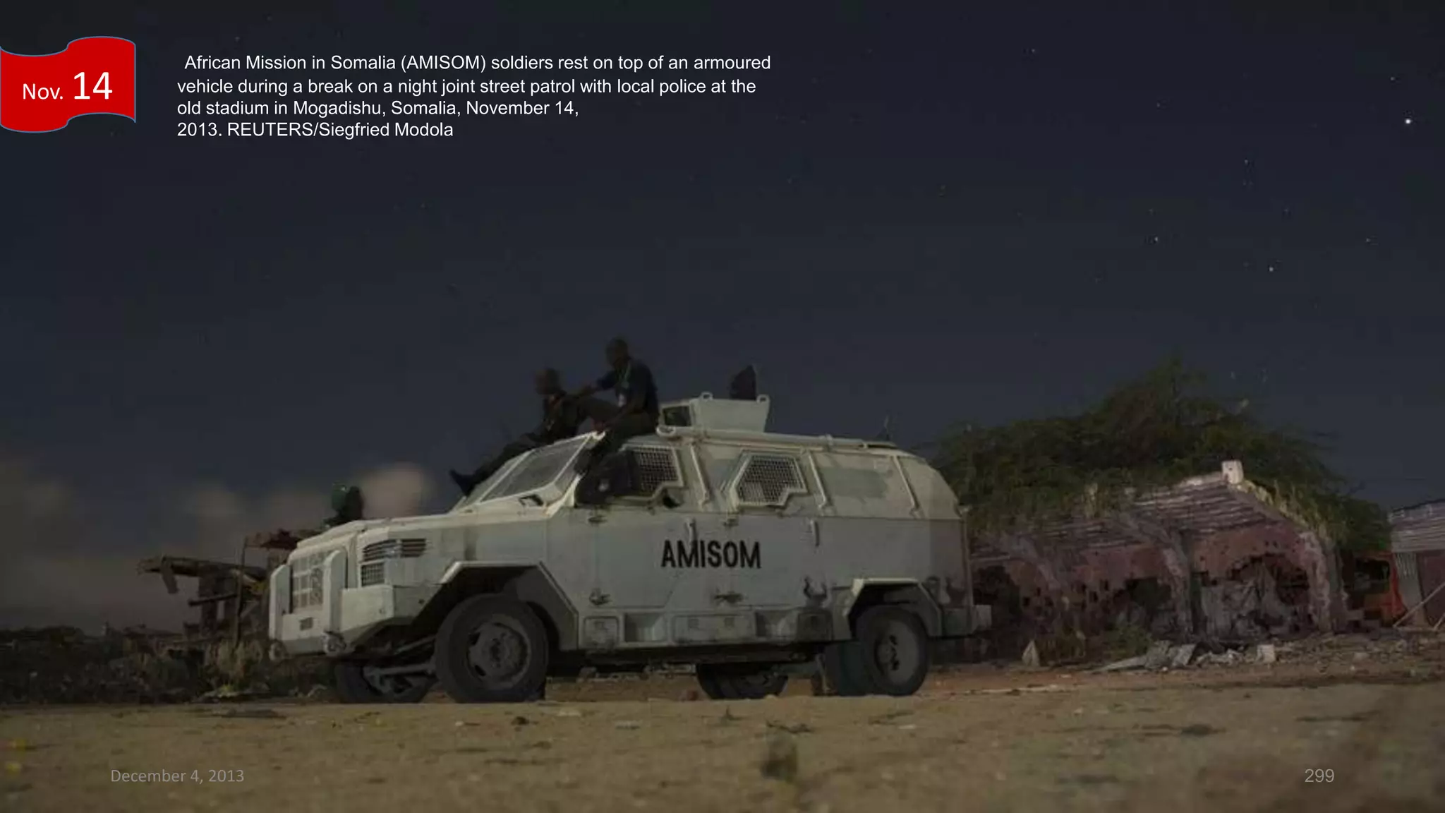Nov.

14

African Mission in Somalia (AMISOM) soldiers rest on top of an armoured
vehicle during a break on a night joint street patrol with local police at the
old stadium in Mogadishu, Somalia, November 14,
2013. REUTERS/Siegfried Modola

December 4, 2013

299

 
