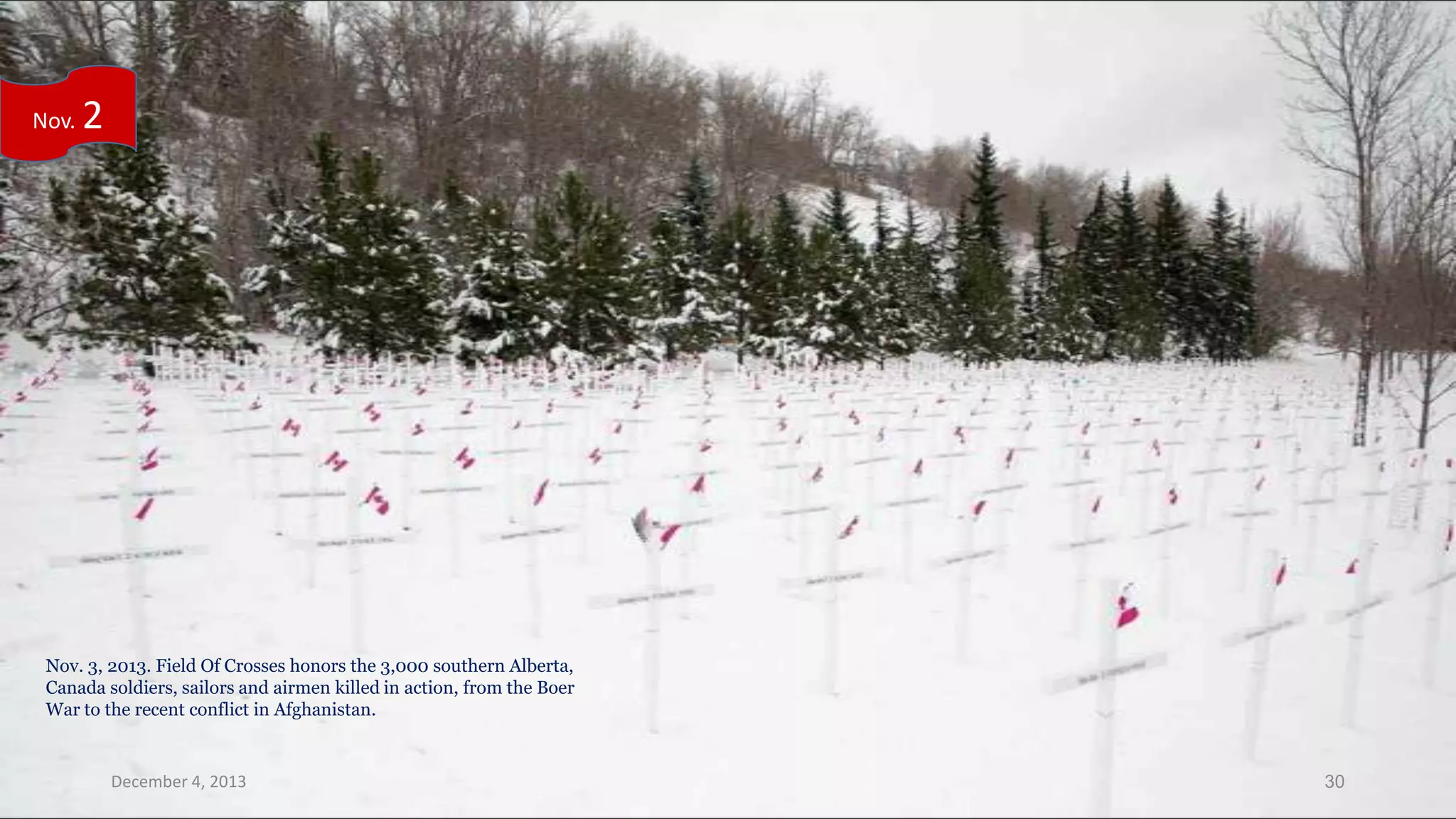 Nov.

2

Nov. 3, 2013. Field Of Crosses honors the 3,000 southern Alberta,
Canada soldiers, sailors and airmen killed in action, from the Boer
War to the recent conflict in Afghanistan.

December 4, 2013

30

 