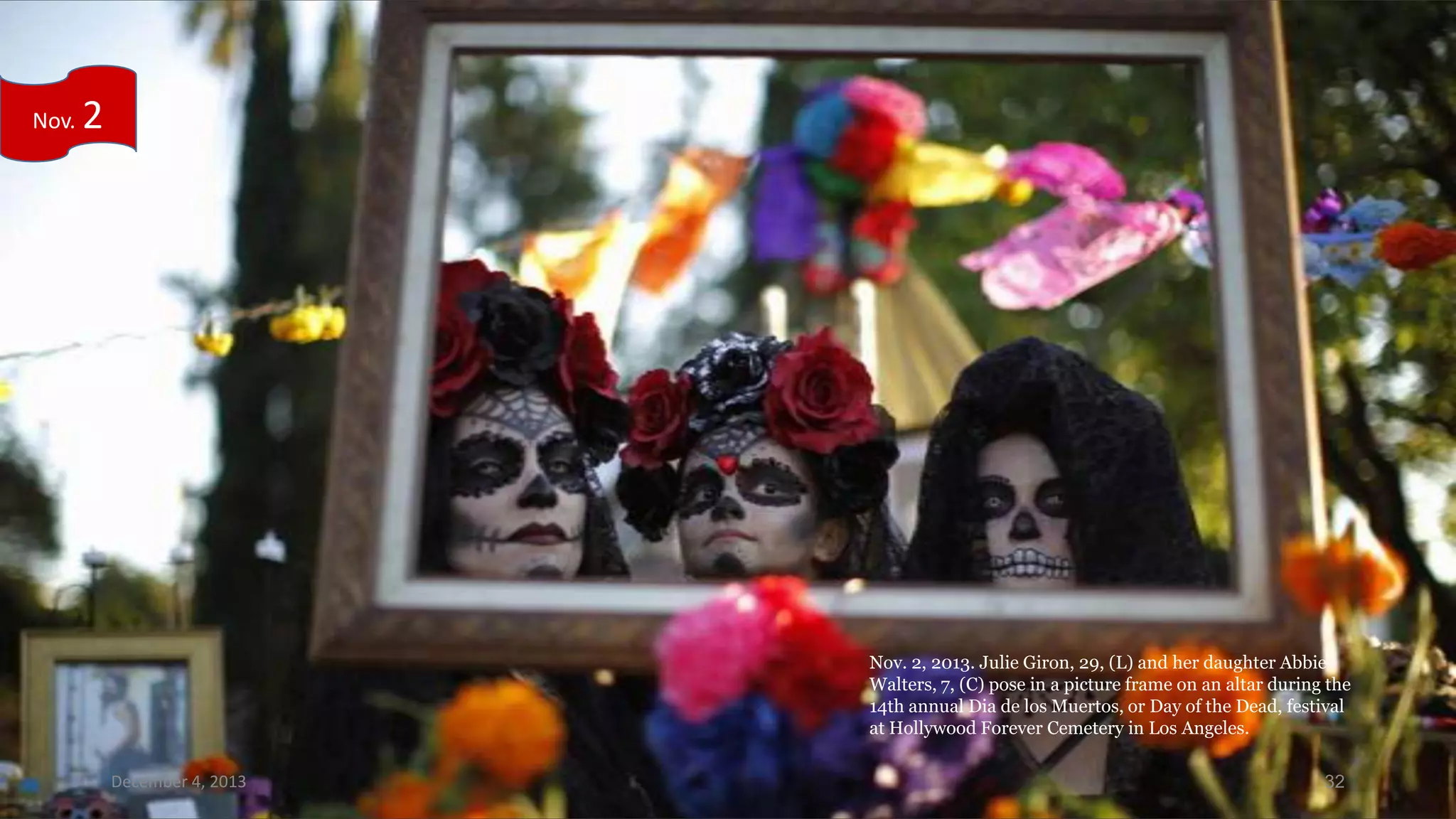 Nov.

2

Nov. 2, 2013. Julie Giron, 29, (L) and her daughter Abbie
Walters, 7, (C) pose in a picture frame on an altar during the
14th annual Dia de los Muertos, or Day of the Dead, festival
at Hollywood Forever Cemetery in Los Angeles.
December 4, 2013

32

 