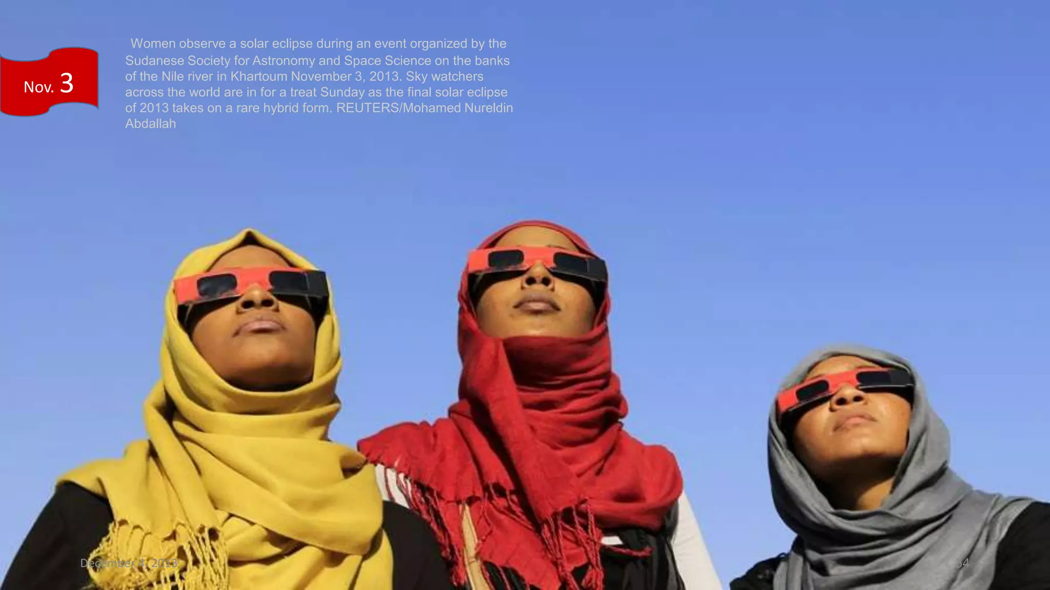 Nov.

3

Women observe a solar eclipse during an event organized by the
Sudanese Society for Astronomy and Space Science on the banks
of the Nile river in Khartoum November 3, 2013. Sky watchers
across the world are in for a treat Sunday as the final solar eclipse
of 2013 takes on a rare hybrid form. REUTERS/Mohamed Nureldin
Abdallah

December 4, 2013

34

 