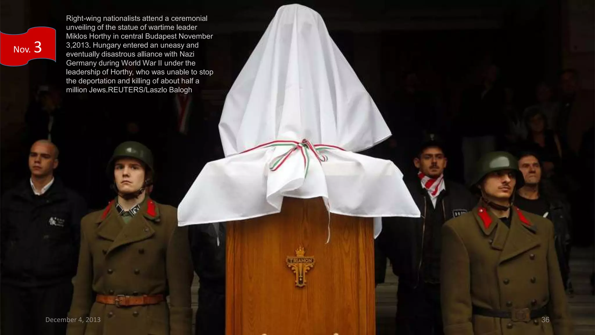 Nov.

3

Right-wing nationalists attend a ceremonial
unveiling of the statue of wartime leader
Miklos Horthy in central Budapest November
3,2013. Hungary entered an uneasy and
eventually disastrous alliance with Nazi
Germany during World War II under the
leadership of Horthy, who was unable to stop
the deportation and killing of about half a
million Jews.REUTERS/Laszlo Balogh

December 4, 2013

36

 