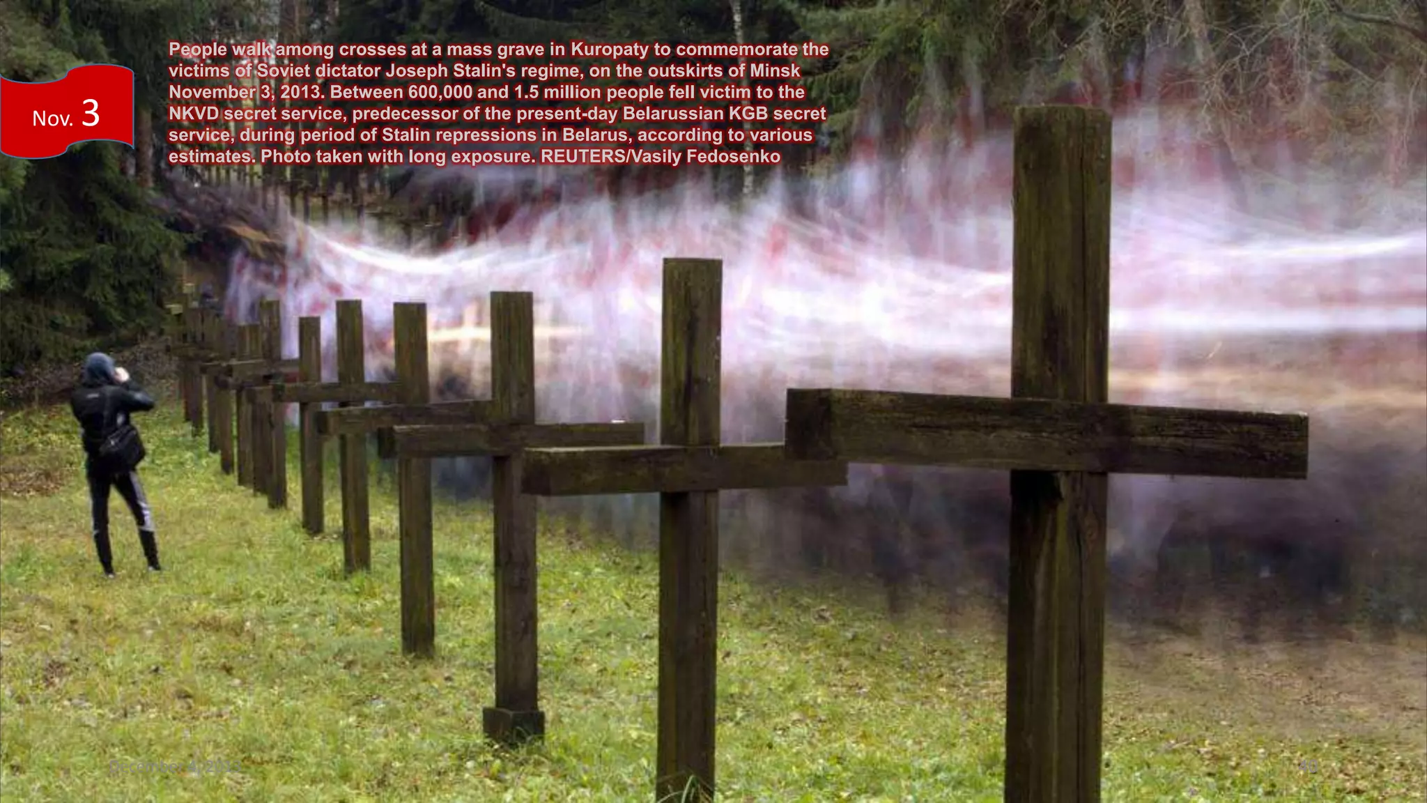 Nov.

3

People walk among crosses at a mass grave in Kuropaty to commemorate the
victims of Soviet dictator Joseph Stalin's regime, on the outskirts of Minsk
November 3, 2013. Between 600,000 and 1.5 million people fell victim to the
NKVD secret service, predecessor of the present-day Belarussian KGB secret
service, during period of Stalin repressions in Belarus, according to various
estimates. Photo taken with long exposure. REUTERS/Vasily Fedosenko

December 4, 2013

40

 