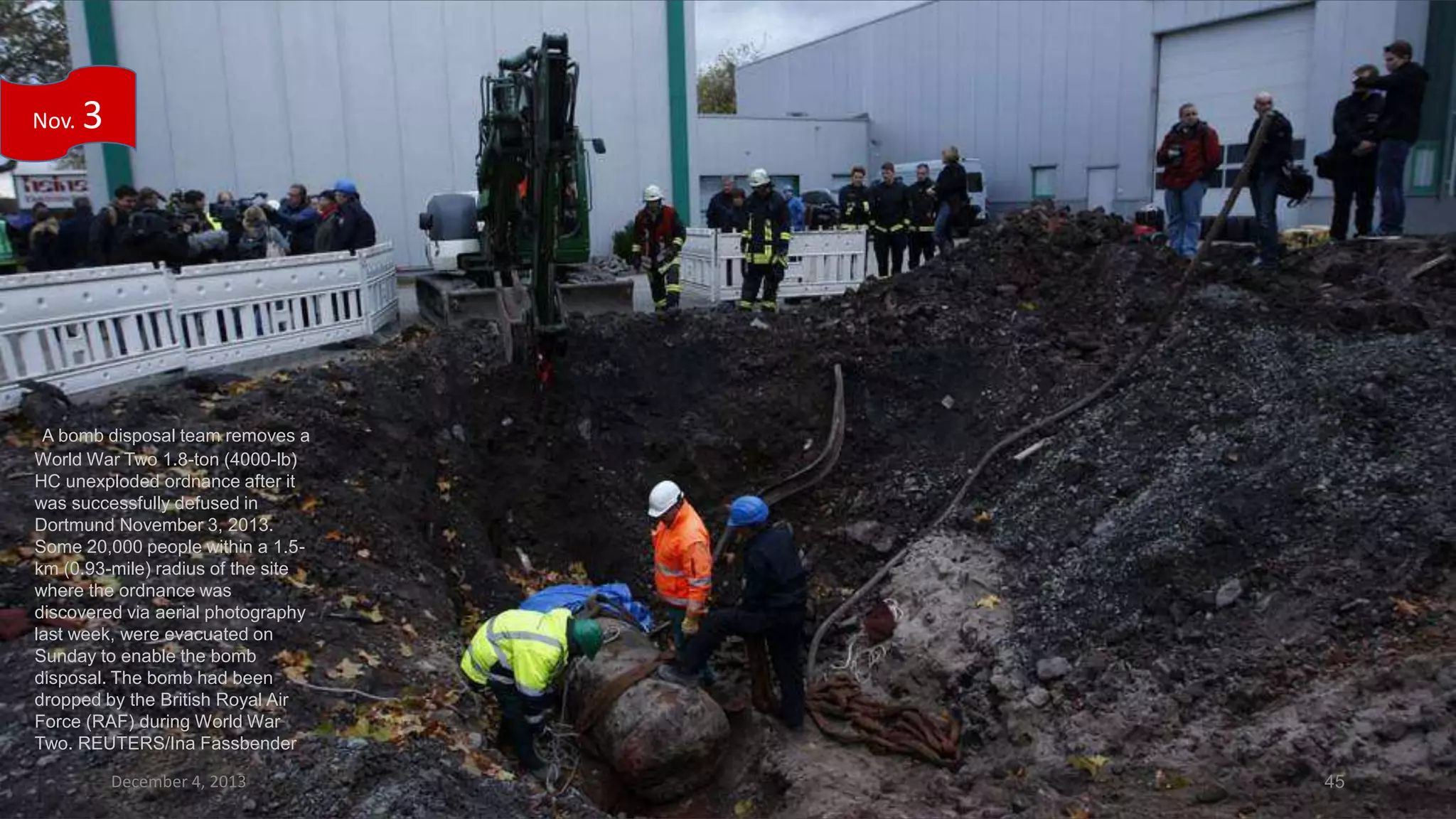 Nov.

3

A bomb disposal team removes a
World War Two 1.8-ton (4000-lb)
HC unexploded ordnance after it
was successfully defused in
Dortmund November 3, 2013.
Some 20,000 people within a 1.5km (0.93-mile) radius of the site
where the ordnance was
discovered via aerial photography
last week, were evacuated on
Sunday to enable the bomb
disposal. The bomb had been
dropped by the British Royal Air
Force (RAF) during World War
Two. REUTERS/Ina Fassbender
December 4, 2013

45

 