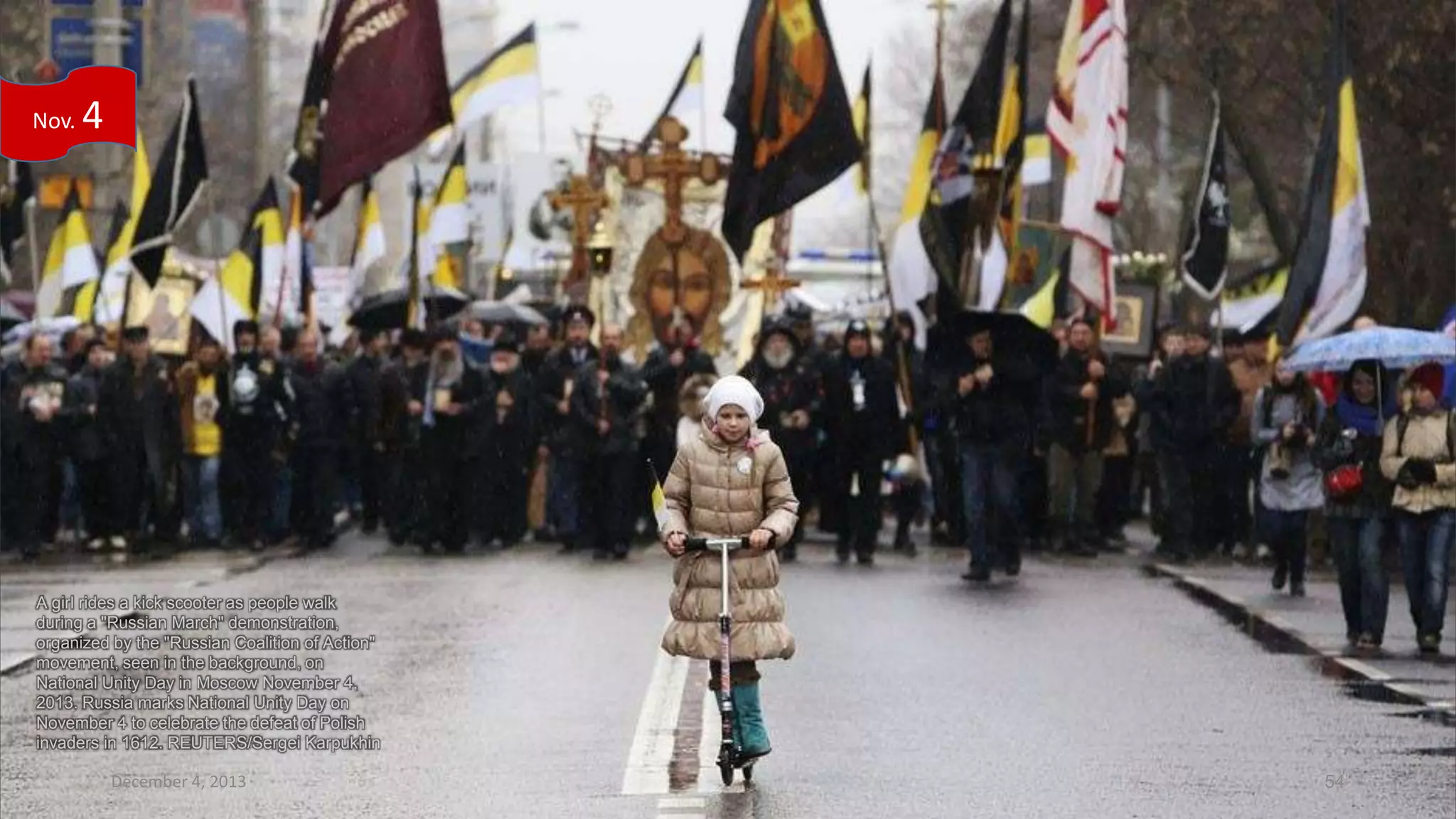 Nov.

4

A girl rides a kick scooter as people walk
during a "Russian March" demonstration,
organized by the "Russian Coalition of Action"
movement, seen in the background, on
National Unity Day in Moscow November 4,
2013. Russia marks National Unity Day on
November 4 to celebrate the defeat of Polish
invaders in 1612. REUTERS/Sergei Karpukhin

December 4, 2013

54

 