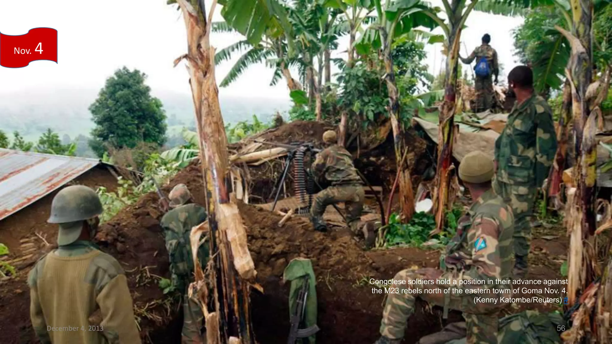 Nov.

4

Congolese soldiers hold a position in their advance against
the M23 rebels north of the eastern towm of Goma Nov. 4.
(Kenny Katombe/Reuters) #

December 4, 2013

56

 