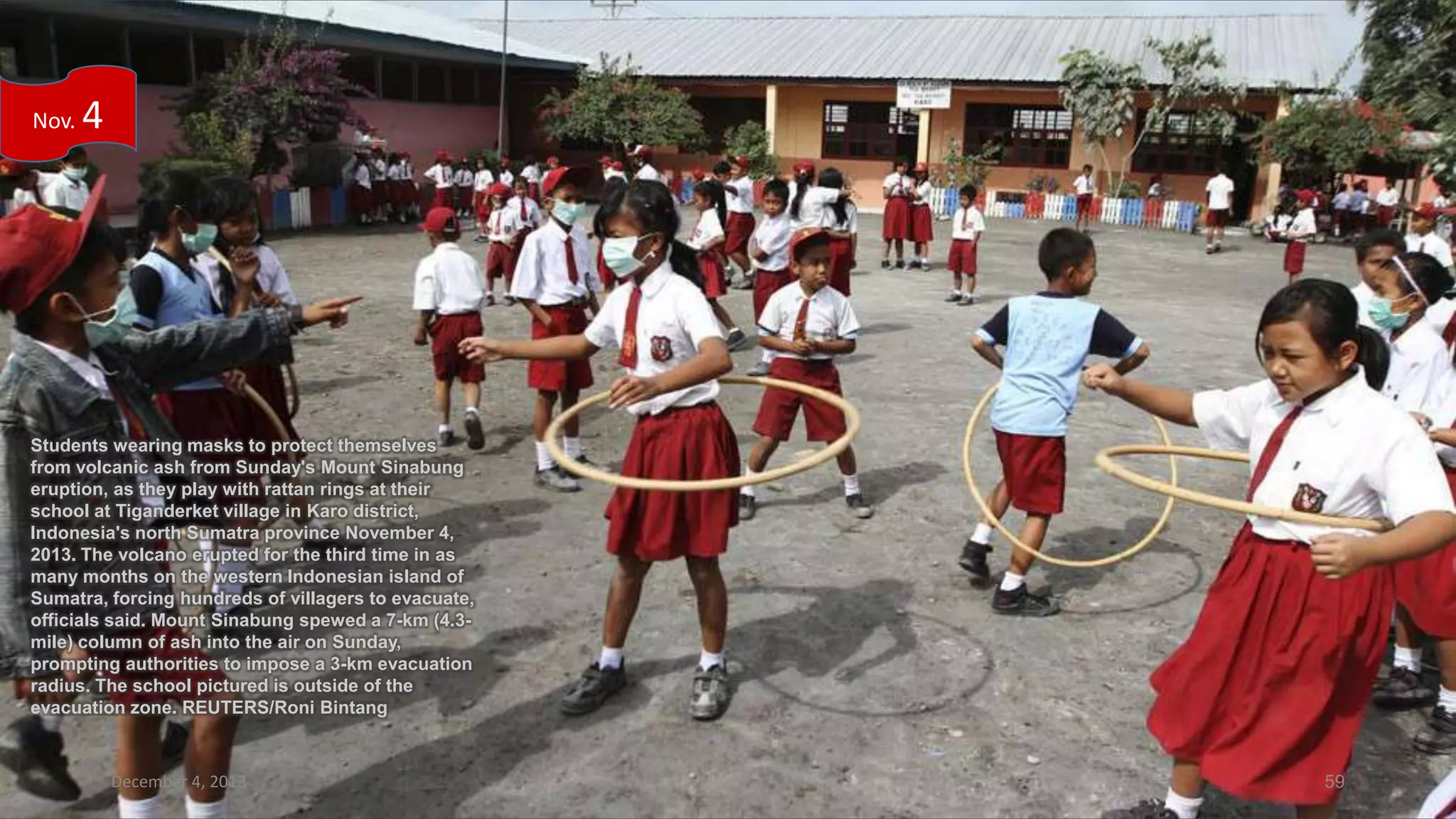 Nov.

4

Students wearing masks to protect themselves
from volcanic ash from Sunday's Mount Sinabung
eruption, as they play with rattan rings at their
school at Tiganderket village in Karo district,
Indonesia's north Sumatra province November 4,
2013. The volcano erupted for the third time in as
many months on the western Indonesian island of
Sumatra, forcing hundreds of villagers to evacuate,
officials said. Mount Sinabung spewed a 7-km (4.3mile) column of ash into the air on Sunday,
prompting authorities to impose a 3-km evacuation
radius. The school pictured is outside of the
evacuation zone. REUTERS/Roni Bintang

December 4, 2013

59

 
