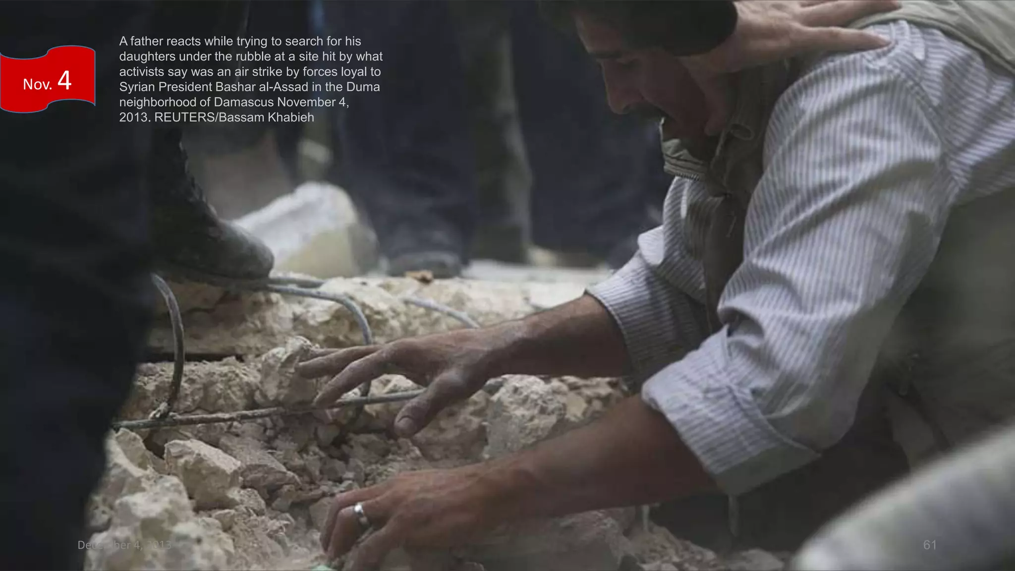 Nov.

4

A father reacts while trying to search for his
daughters under the rubble at a site hit by what
activists say was an air strike by forces loyal to
Syrian President Bashar al-Assad in the Duma
neighborhood of Damascus November 4,
2013. REUTERS/Bassam Khabieh

December 4, 2013

61

 