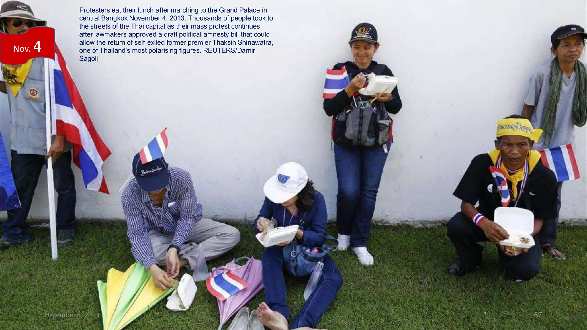 Nov.

4

Protesters eat their lunch after marching to the Grand Palace in
central Bangkok November 4, 2013. Thousands of people took to
the streets of the Thai capital as their mass protest continues
after lawmakers approved a draft political amnesty bill that could
allow the return of self-exiled former premier Thaksin Shinawatra,
one of Thailand's most polarising figures. REUTERS/Damir
Sagolj

December 4, 2013

67

 