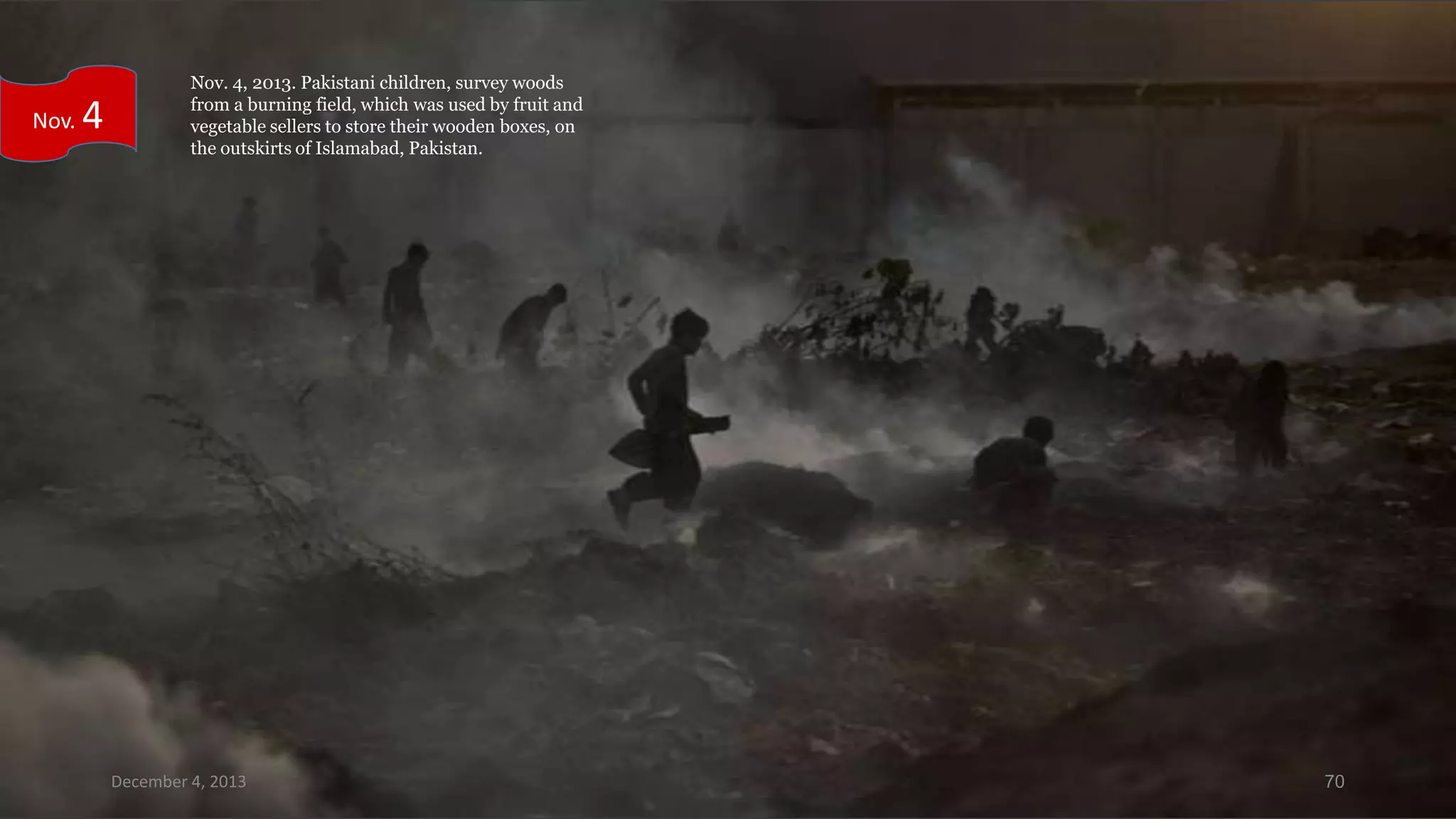 Nov.

4

Nov. 4, 2013. Pakistani children, survey woods
from a burning field, which was used by fruit and
vegetable sellers to store their wooden boxes, on
the outskirts of Islamabad, Pakistan.

December 4, 2013

70

 