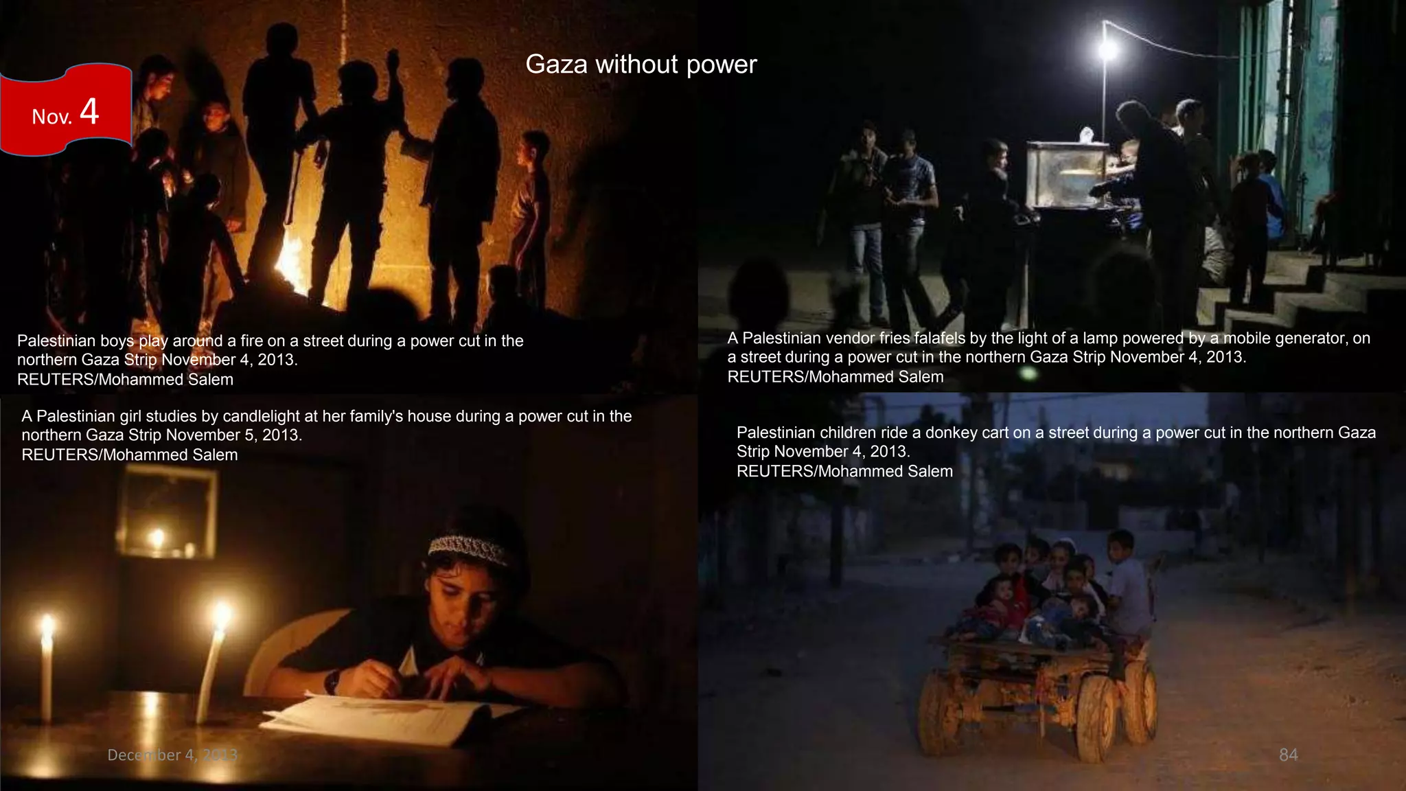 Gaza without power
Nov.

4

Palestinian boys play around a fire on a street during a power cut in the
northern Gaza Strip November 4, 2013.
REUTERS/Mohammed Salem
A Palestinian girl studies by candlelight at her family's house during a power cut in the
northern Gaza Strip November 5, 2013.
REUTERS/Mohammed Salem

December 4, 2013

A Palestinian vendor fries falafels by the light of a lamp powered by a mobile generator, on
a street during a power cut in the northern Gaza Strip November 4, 2013.
REUTERS/Mohammed Salem

Palestinian children ride a donkey cart on a street during a power cut in the northern Gaza
Strip November 4, 2013.
REUTERS/Mohammed Salem

84

 