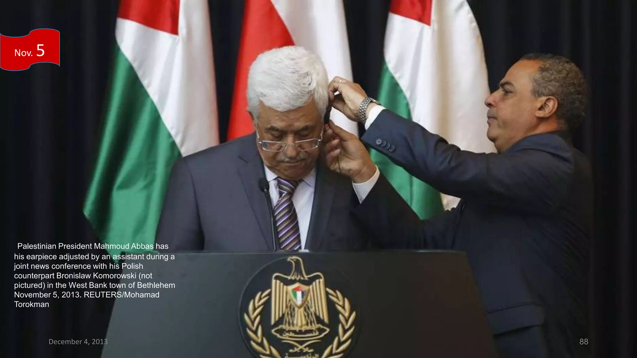 Nov.

5

Palestinian President Mahmoud Abbas has
his earpiece adjusted by an assistant during a
joint news conference with his Polish
counterpart Bronislaw Komorowski (not
pictured) in the West Bank town of Bethlehem
November 5, 2013. REUTERS/Mohamad
Torokman

December 4, 2013

88

 
