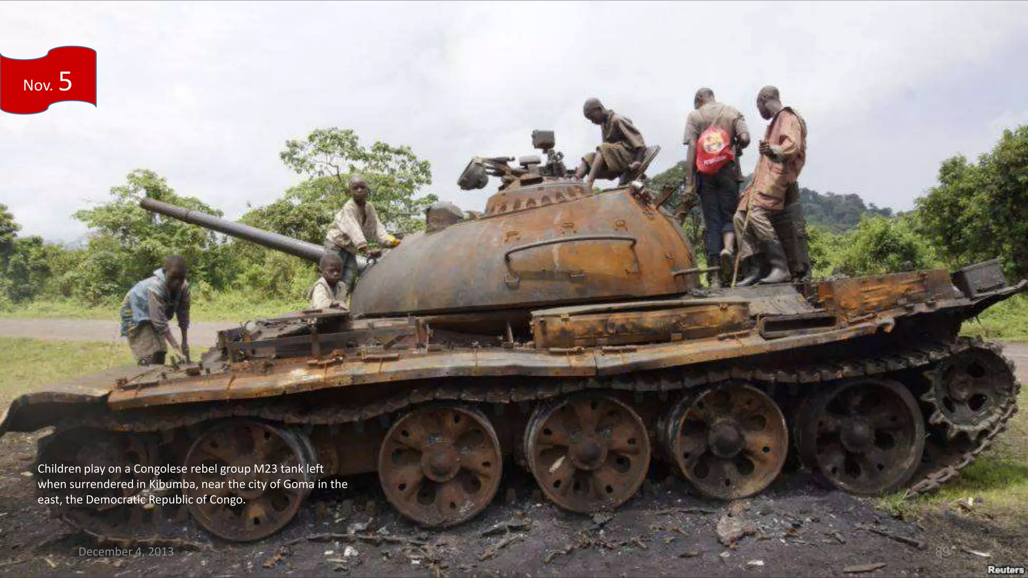 Nov.

5

Children play on a Congolese rebel group M23 tank left
when surrendered in Kibumba, near the city of Goma in the
east, the Democratic Republic of Congo.

December 4, 2013

89

 