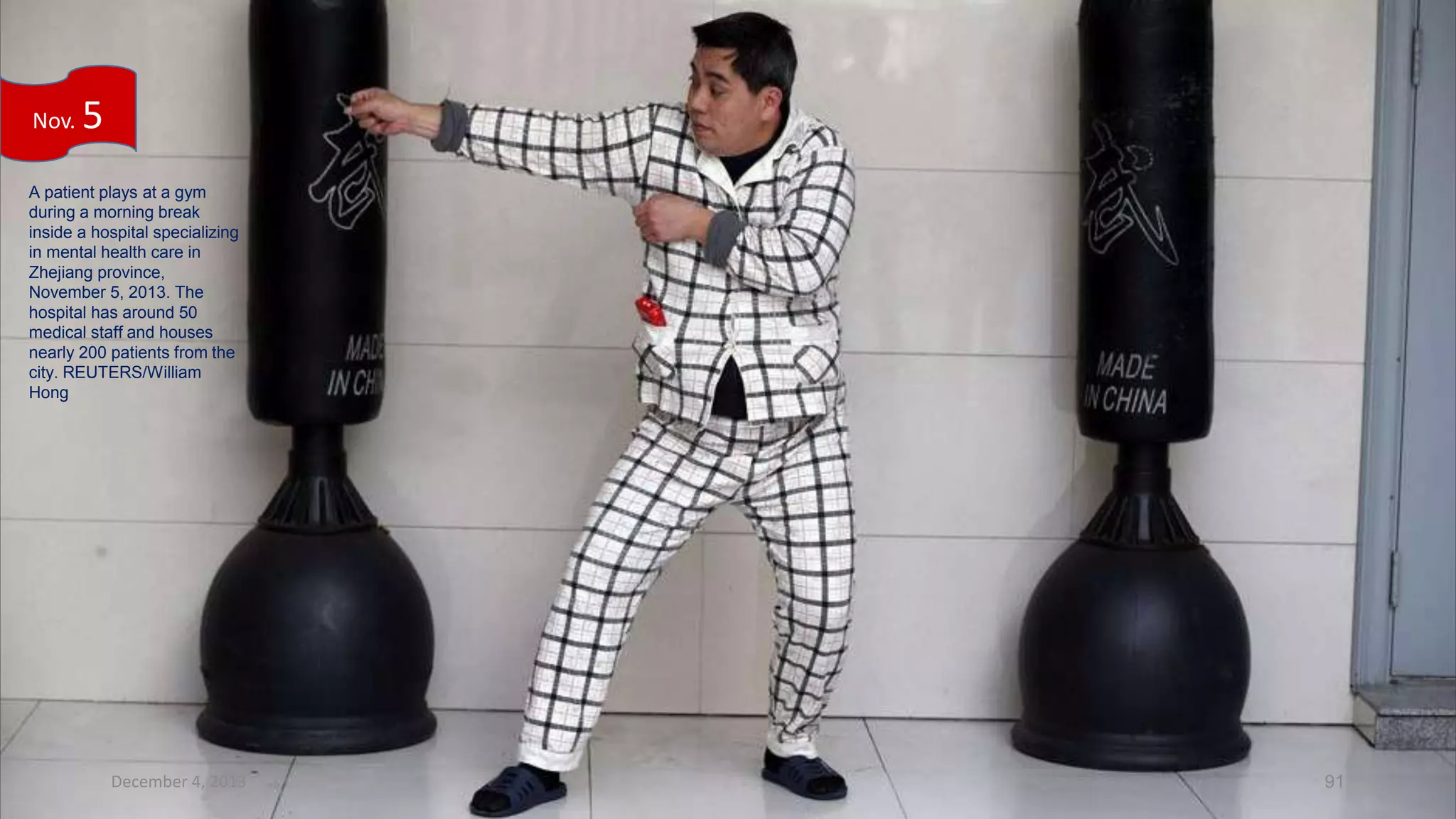 Nov.

5

A patient plays at a gym
during a morning break
inside a hospital specializing
in mental health care in
Zhejiang province,
November 5, 2013. The
hospital has around 50
medical staff and houses
nearly 200 patients from the
city. REUTERS/William
Hong

December 4, 2013

91

 