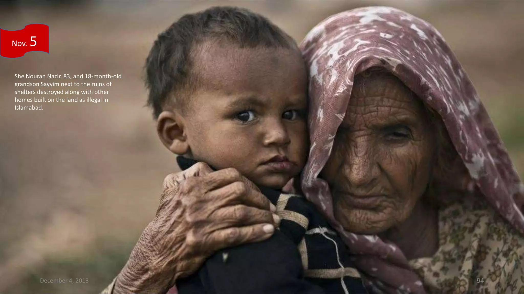 Nov.

5

She Nouran Nazir, 83, and 18-month-old
grandson Sayyim next to the ruins of
shelters destroyed along with other
homes built on the land as illegal in
Islamabad.

December 4, 2013

94

 
