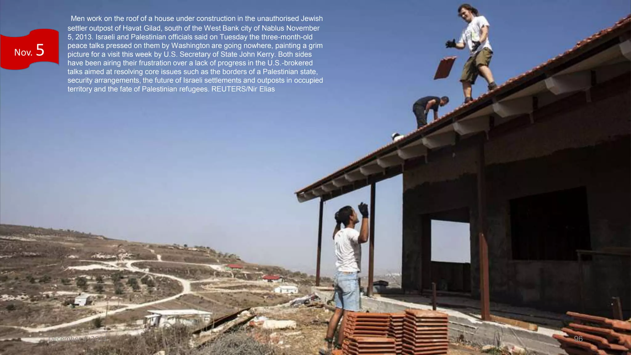 Nov.

5

Men work on the roof of a house under construction in the unauthorised Jewish
settler outpost of Havat Gilad, south of the West Bank city of Nablus November
5, 2013. Israeli and Palestinian officials said on Tuesday the three-month-old
peace talks pressed on them by Washington are going nowhere, painting a grim
picture for a visit this week by U.S. Secretary of State John Kerry. Both sides
have been airing their frustration over a lack of progress in the U.S.-brokered
talks aimed at resolving core issues such as the borders of a Palestinian state,
security arrangements, the future of Israeli settlements and outposts in occupied
territory and the fate of Palestinian refugees. REUTERS/Nir Elias

December 4, 2013

96

 