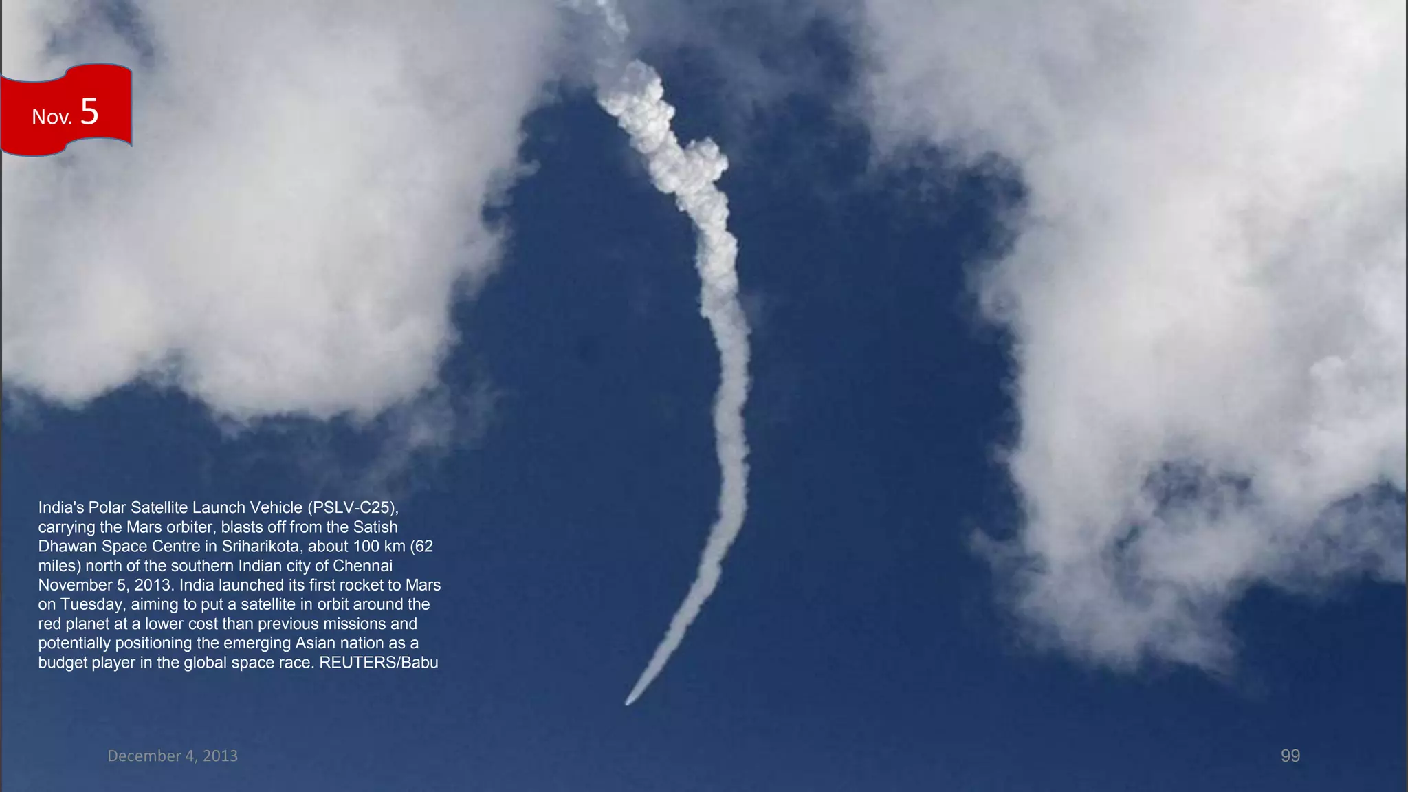 Nov.

5

India's Polar Satellite Launch Vehicle (PSLV-C25),
carrying the Mars orbiter, blasts off from the Satish
Dhawan Space Centre in Sriharikota, about 100 km (62
miles) north of the southern Indian city of Chennai
November 5, 2013. India launched its first rocket to Mars
on Tuesday, aiming to put a satellite in orbit around the
red planet at a lower cost than previous missions and
potentially positioning the emerging Asian nation as a
budget player in the global space race. REUTERS/Babu

December 4, 2013

99

 