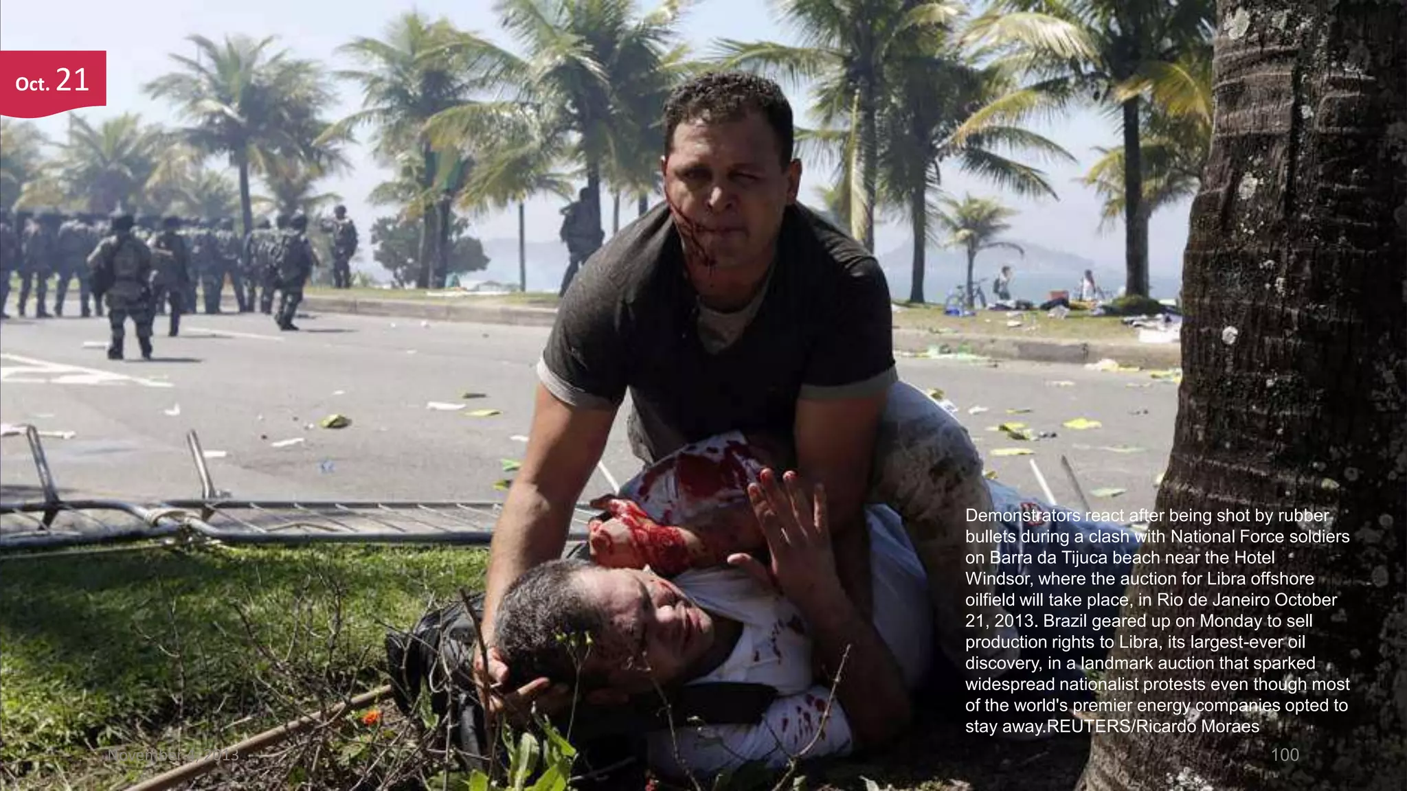 Oct.

21

Demonstrators react after being shot by rubber
bullets during a clash with National Force soldiers
on Barra da Tijuca beach near the Hotel
Windsor, where the auction for Libra offshore
oilfield will take place, in Rio de Janeiro October
21, 2013. Brazil geared up on Monday to sell
production rights to Libra, its largest-ever oil
discovery, in a landmark auction that sparked
widespread nationalist protests even though most
of the world's premier energy companies opted to
stay away.REUTERS/Ricardo Moraes
November 4, 2013

100

 