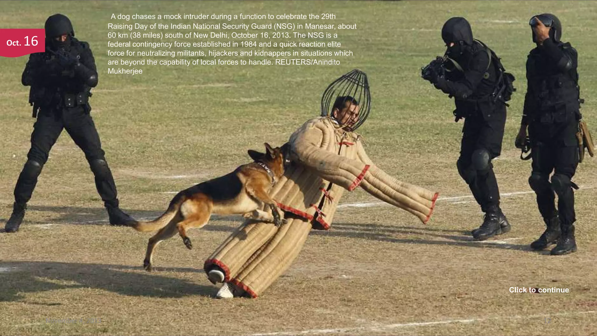 Oct.

A dog chases a mock intruder during a function to celebrate the 29th
Raising Day of the Indian National Security Guard (NSG) in Manesar, about
60 km (38 miles) south of New Delhi, October 16, 2013. The NSG is a
federal contingency force established in 1984 and a quick reaction elite
force for neutralizing militants, hijackers and kidnappers in situations which
are beyond the capability of local forces to handle. REUTERS/Anindito
Mukherjee

16

Click to continue

November 4, 2013

12

 
