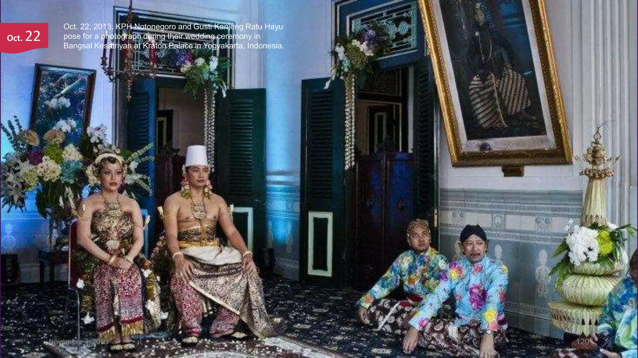 Oct.

22

Oct. 22, 2013. KPH Notonegoro and Gusti Kanjeng Ratu Hayu
pose for a photograph during their wedding ceremony in
Bangsal Kesatriyan at Kraton Palace in Yogyakarta, Indonesia.

November 4, 2013

120

 