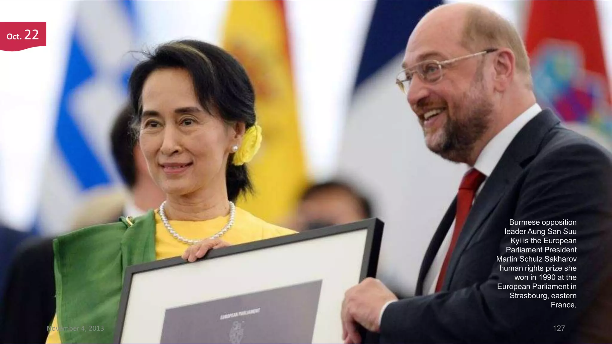 Oct.

22

Burmese opposition
leader Aung San Suu
Kyi is the European
Parliament President
Martin Schulz Sakharov
human rights prize she
won in 1990 at the
European Parliament in
Strasbourg, eastern
France.
November 4, 2013

127

 