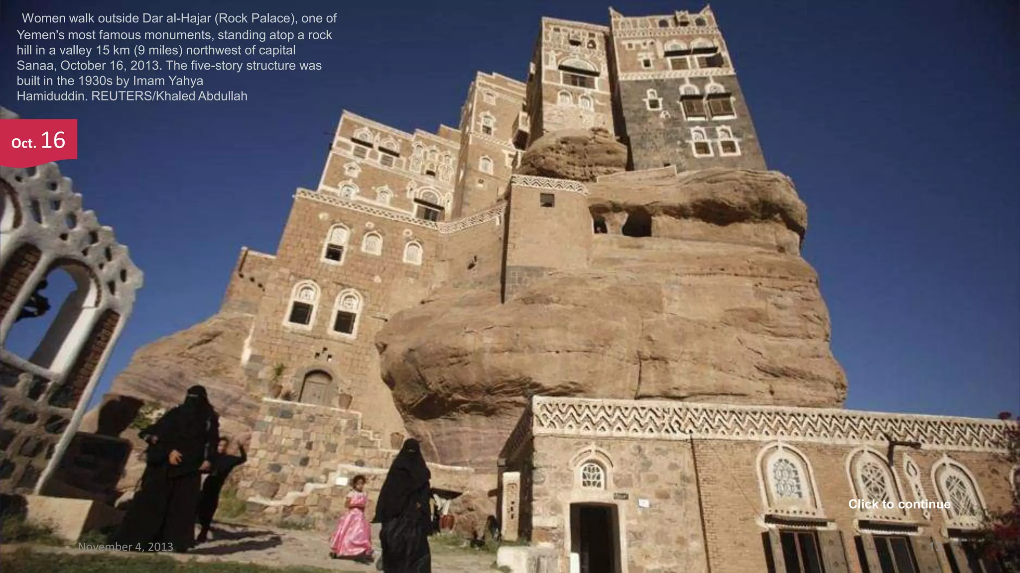 Women walk outside Dar al-Hajar (Rock Palace), one of
Yemen's most famous monuments, standing atop a rock
hill in a valley 15 km (9 miles) northwest of capital
Sanaa, October 16, 2013. The five-story structure was
built in the 1930s by Imam Yahya
Hamiduddin. REUTERS/Khaled Abdullah

Oct.

16

Click to continue
November 4, 2013

13

 