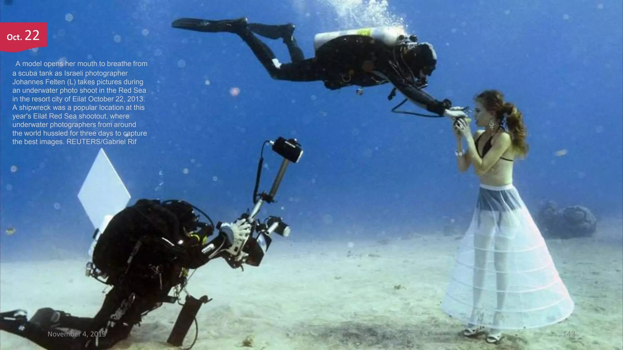 Oct.

22

A model opens her mouth to breathe from
a scuba tank as Israeli photographer
Johannes Felten (L) takes pictures during
an underwater photo shoot in the Red Sea
in the resort city of Eilat October 22, 2013.
A shipwreck was a popular location at this
year's Eilat Red Sea shootout, where
underwater photographers from around
the world hussled for three days to capture
the best images. REUTERS/Gabriel Rif

November 4, 2013

143

 