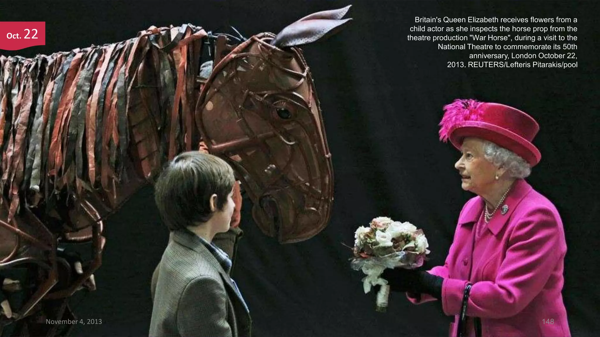 Oct.

Britain's Queen Elizabeth receives flowers from a
child actor as she inspects the horse prop from the
theatre production "War Horse", during a visit to the
National Theatre to commemorate its 50th
anniversary, London October 22,
2013. REUTERS/Lefteris Pitarakis/pool

22

November 4, 2013

148

 