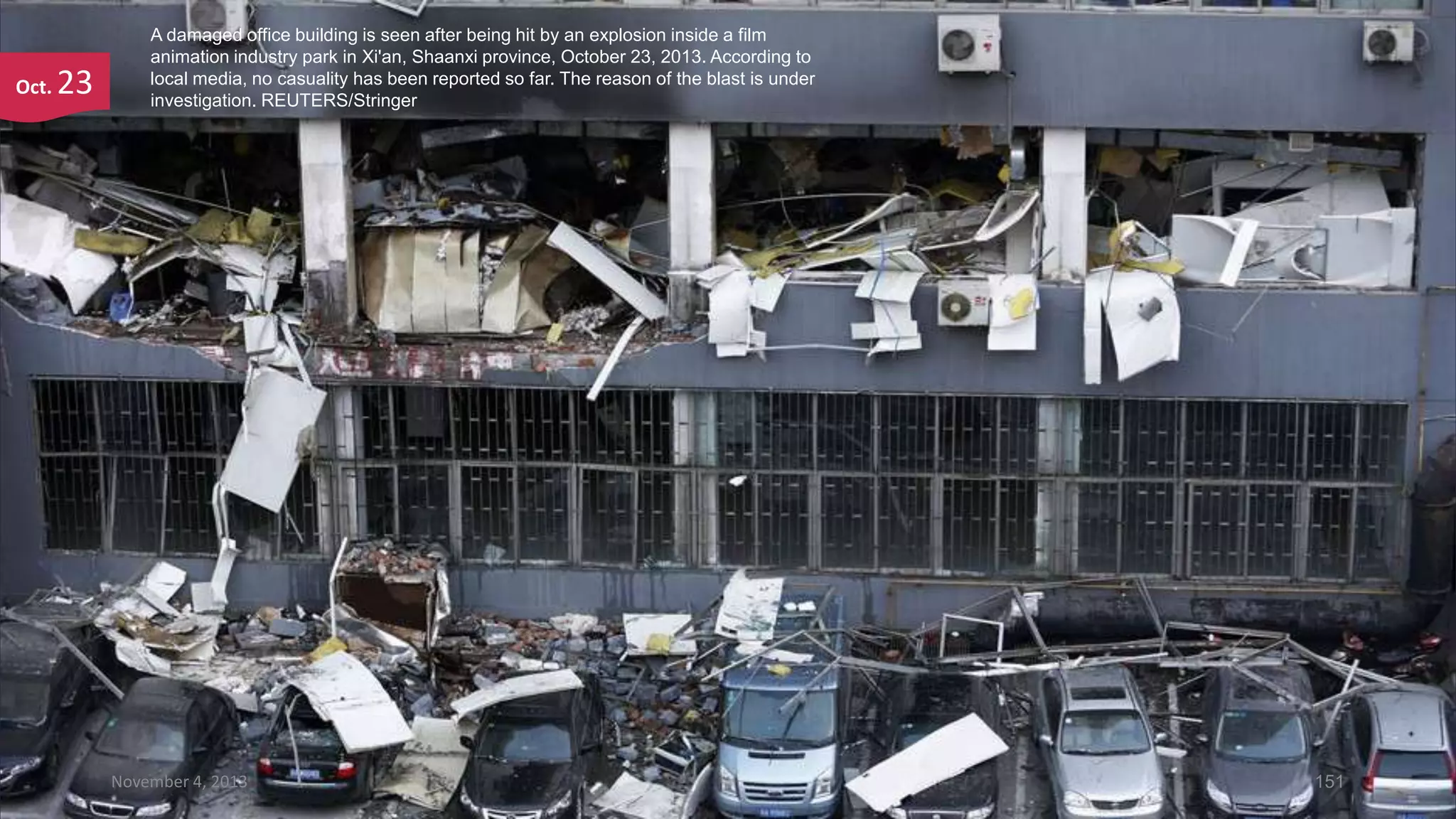 Oct.

23

A damaged office building is seen after being hit by an explosion inside a film
animation industry park in Xi'an, Shaanxi province, October 23, 2013. According to
local media, no casuality has been reported so far. The reason of the blast is under
investigation. REUTERS/Stringer

November 4, 2013

151

 