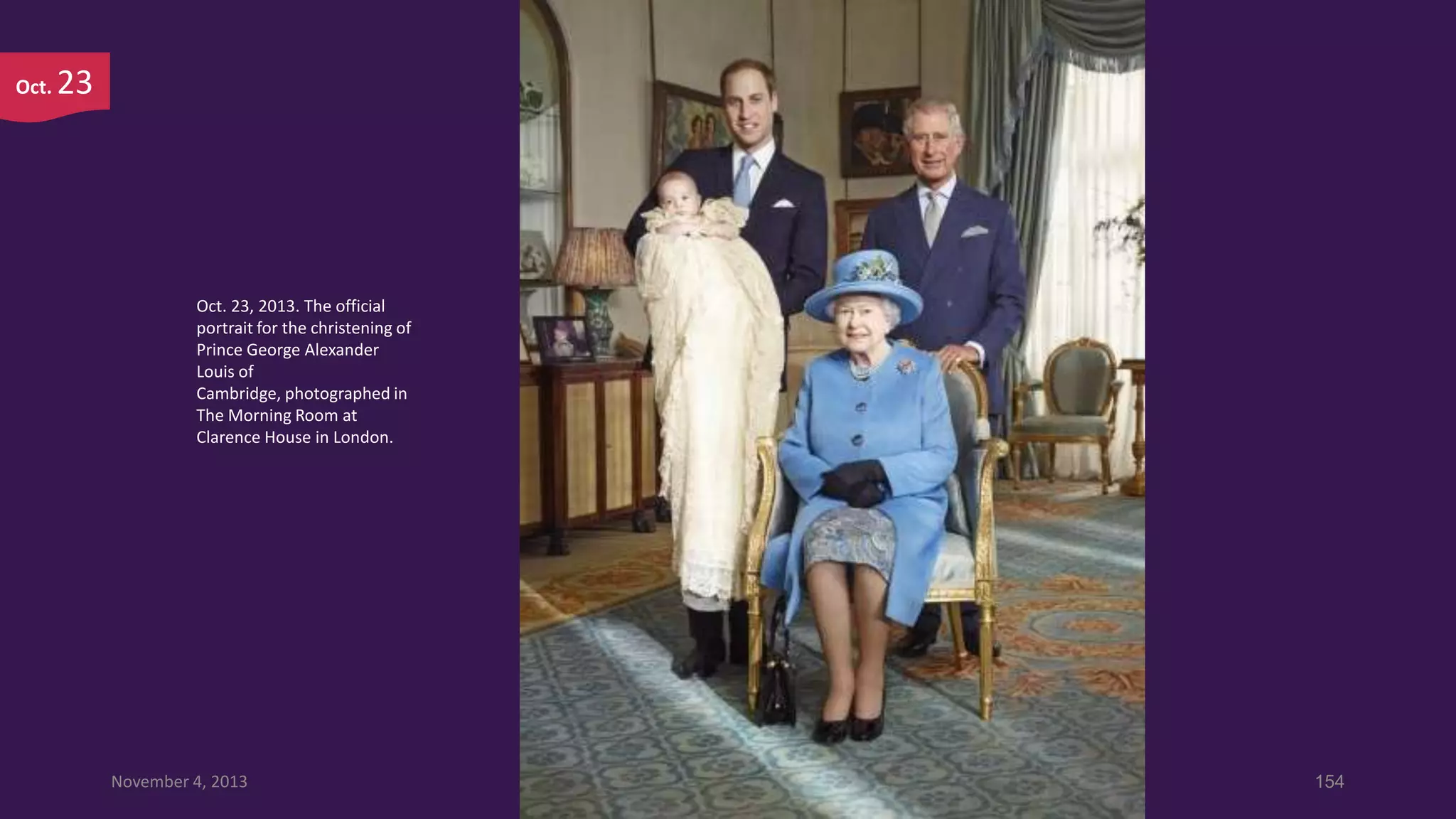 Oct.

23

Oct. 23, 2013. The official
portrait for the christening of
Prince George Alexander
Louis of
Cambridge, photographed in
The Morning Room at
Clarence House in London.

November 4, 2013

154

 
