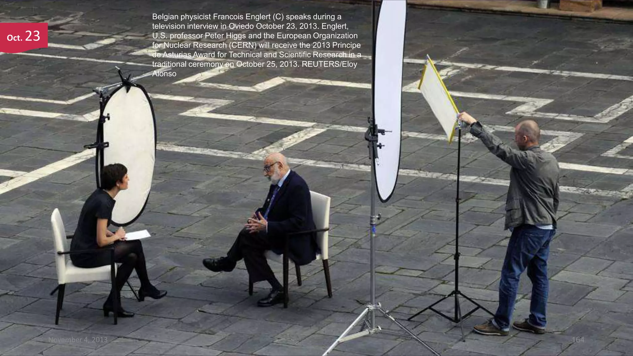 Oct.

Belgian physicist Francois Englert (C) speaks during a
television interview in Oviedo October 23, 2013. Englert,
U.S. professor Peter Higgs and the European Organization
for Nuclear Research (CERN) will receive the 2013 Principe
de Asturias Award for Technical and Scientific Research in a
traditional ceremony on October 25, 2013. REUTERS/Eloy
Alonso

23

November 4, 2013

164

 