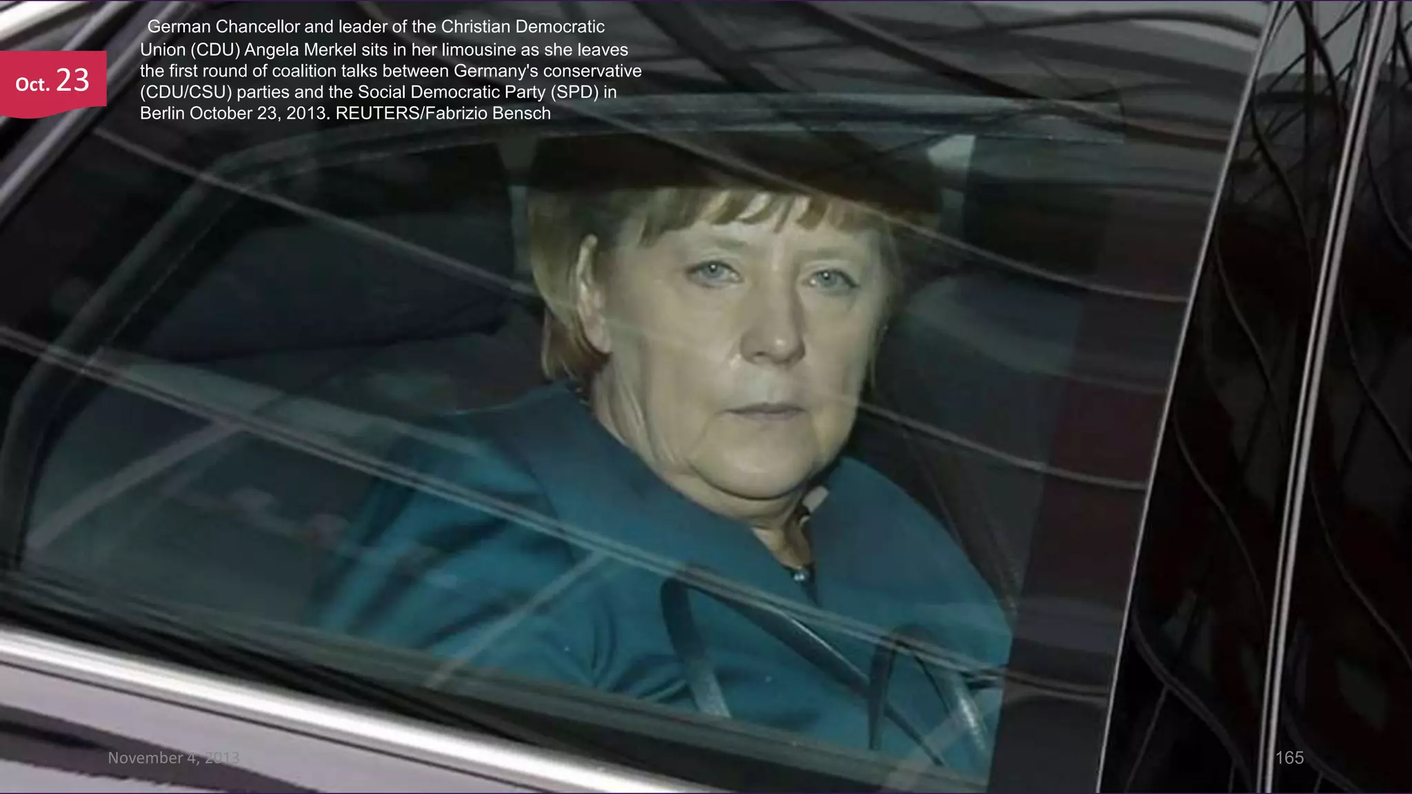 Oct.

23

German Chancellor and leader of the Christian Democratic
Union (CDU) Angela Merkel sits in her limousine as she leaves
the first round of coalition talks between Germany's conservative
(CDU/CSU) parties and the Social Democratic Party (SPD) in
Berlin October 23, 2013. REUTERS/Fabrizio Bensch

November 4, 2013

165

 