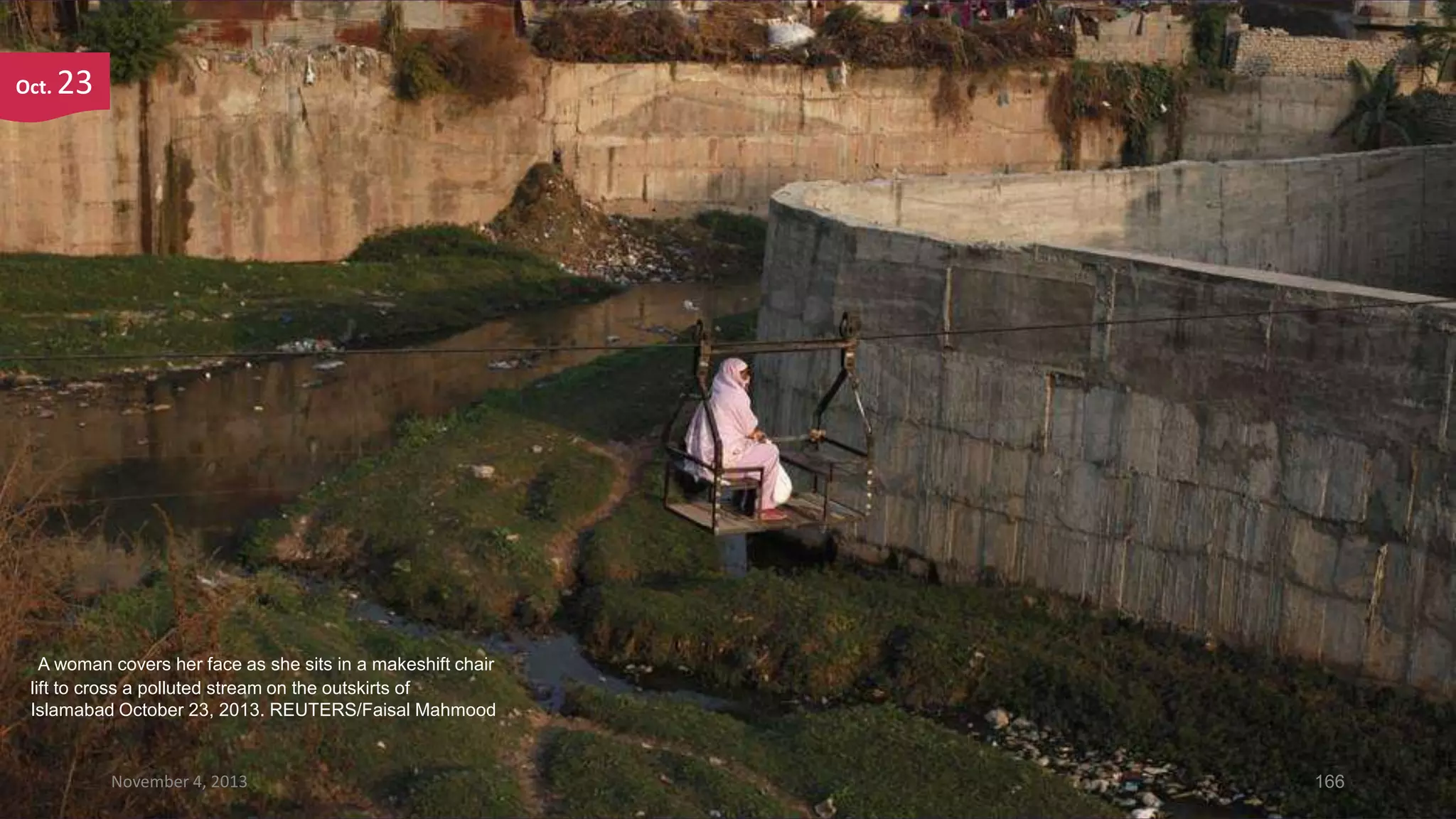 Oct.

23

A woman covers her face as she sits in a makeshift chair
lift to cross a polluted stream on the outskirts of
Islamabad October 23, 2013. REUTERS/Faisal Mahmood

November 4, 2013

166

 