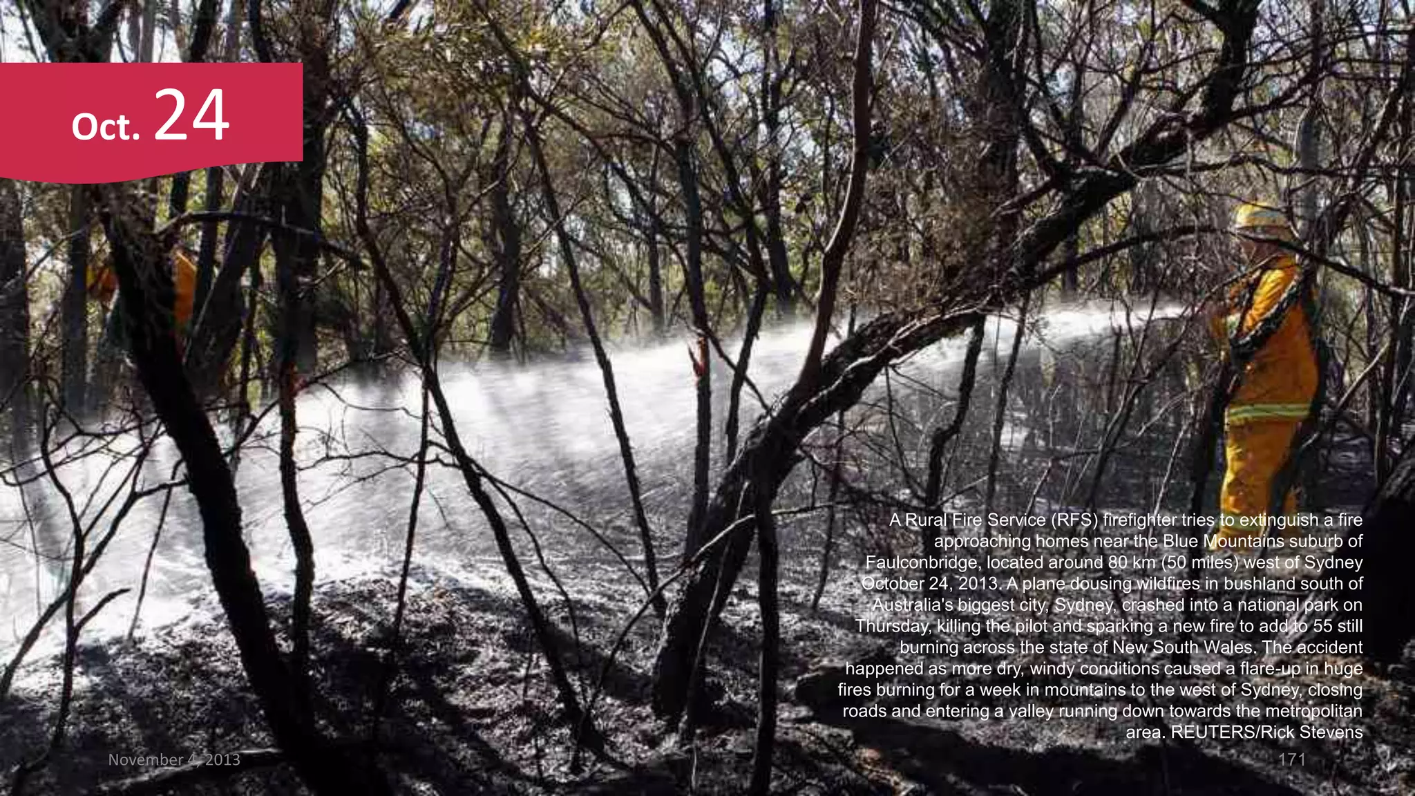 Oct.

24

A Rural Fire Service (RFS) firefighter tries to extinguish a fire
approaching homes near the Blue Mountains suburb of
Faulconbridge, located around 80 km (50 miles) west of Sydney
October 24, 2013. A plane dousing wildfires in bushland south of
Australia's biggest city, Sydney, crashed into a national park on
Thursday, killing the pilot and sparking a new fire to add to 55 still
burning across the state of New South Wales. The accident
happened as more dry, windy conditions caused a flare-up in huge
fires burning for a week in mountains to the west of Sydney, closing
roads and entering a valley running down towards the metropolitan
area. REUTERS/Rick Stevens
November 4, 2013

171

 