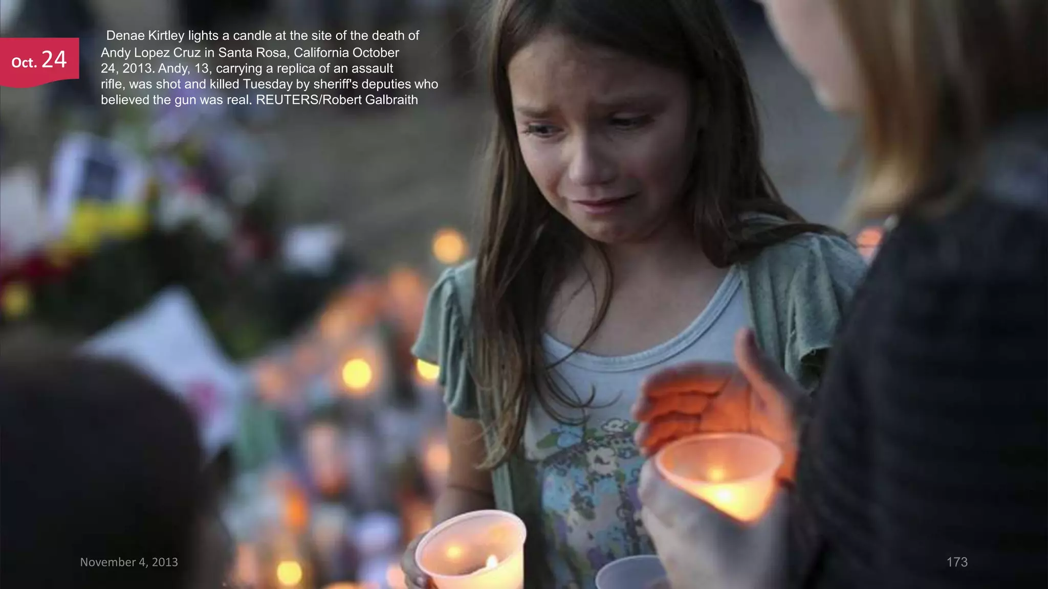 Oct.

24

Denae Kirtley lights a candle at the site of the death of
Andy Lopez Cruz in Santa Rosa, California October
24, 2013. Andy, 13, carrying a replica of an assault
rifle, was shot and killed Tuesday by sheriff's deputies who
believed the gun was real. REUTERS/Robert Galbraith

November 4, 2013

173

 