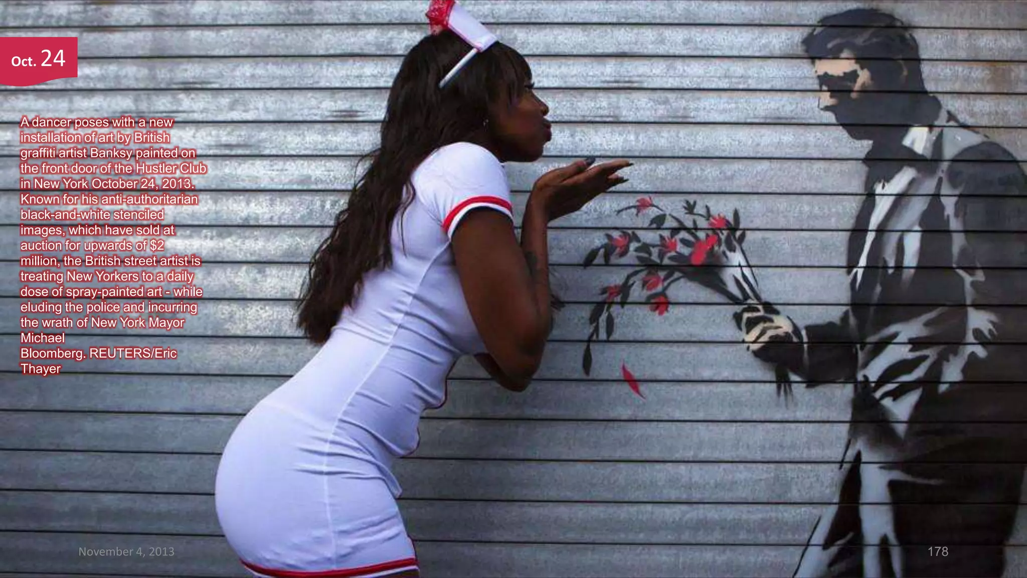 Oct.

24

A dancer poses with a new
installation of art by British
graffiti artist Banksy painted on
the front door of the Hustler Club
in New York October 24, 2013.
Known for his anti-authoritarian
black-and-white stenciled
images, which have sold at
auction for upwards of $2
million, the British street artist is
treating New Yorkers to a daily
dose of spray-painted art - while
eluding the police and incurring
the wrath of New York Mayor
Michael
Bloomberg. REUTERS/Eric
Thayer

November 4, 2013

178

 