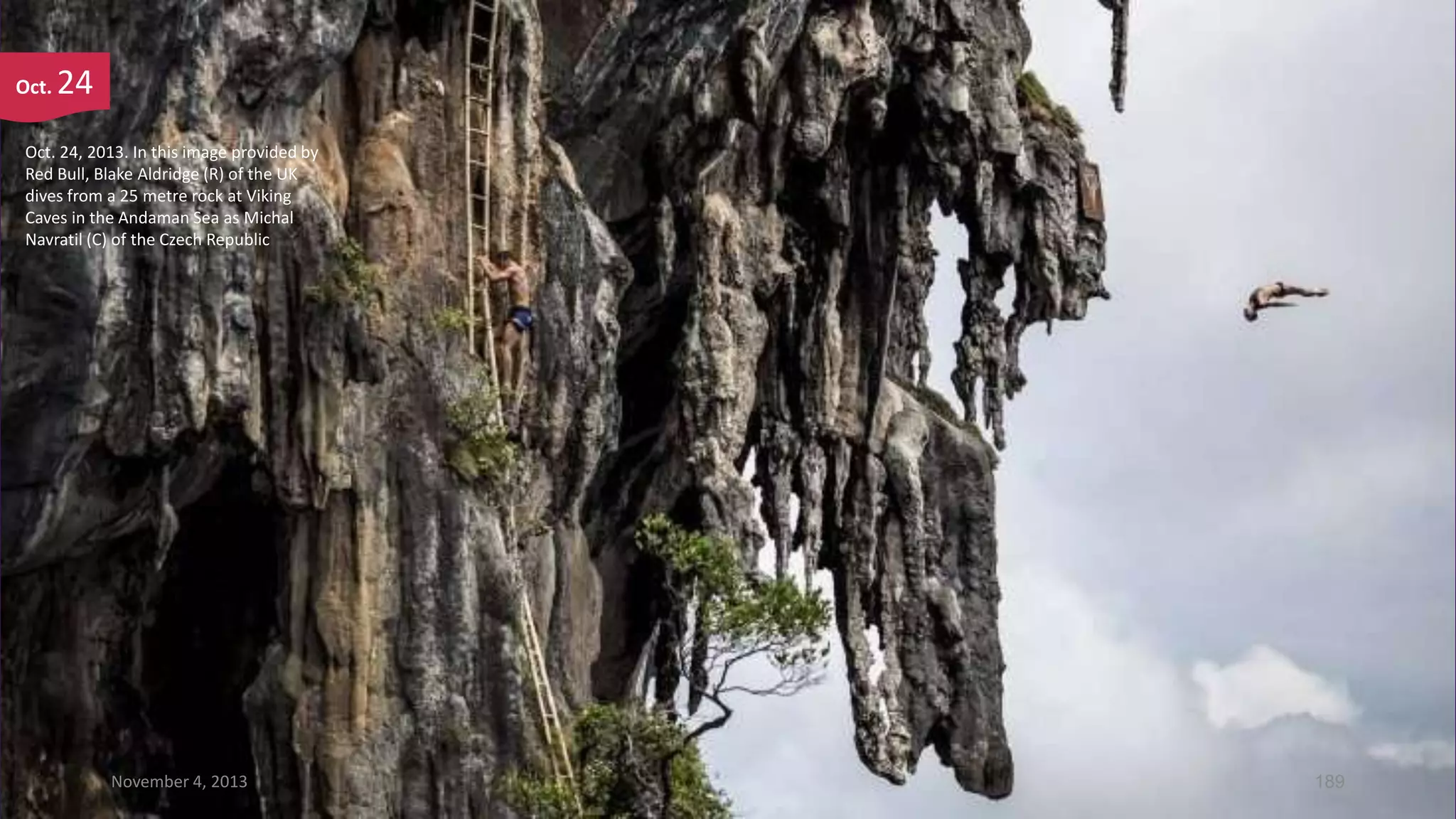 Oct.

24

Oct. 24, 2013. In this image provided by
Red Bull, Blake Aldridge (R) of the UK
dives from a 25 metre rock at Viking
Caves in the Andaman Sea as Michal
Navratil (C) of the Czech Republic

November 4, 2013

189

 