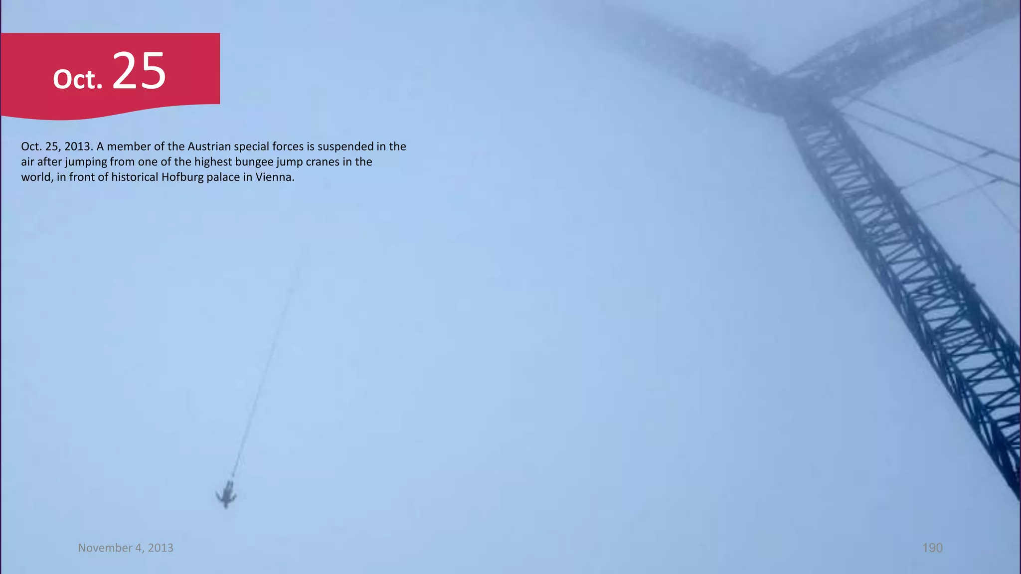 Oct.

25

Oct. 25, 2013. A member of the Austrian special forces is suspended in the
air after jumping from one of the highest bungee jump cranes in the
world, in front of historical Hofburg palace in Vienna.

November 4, 2013

190

 