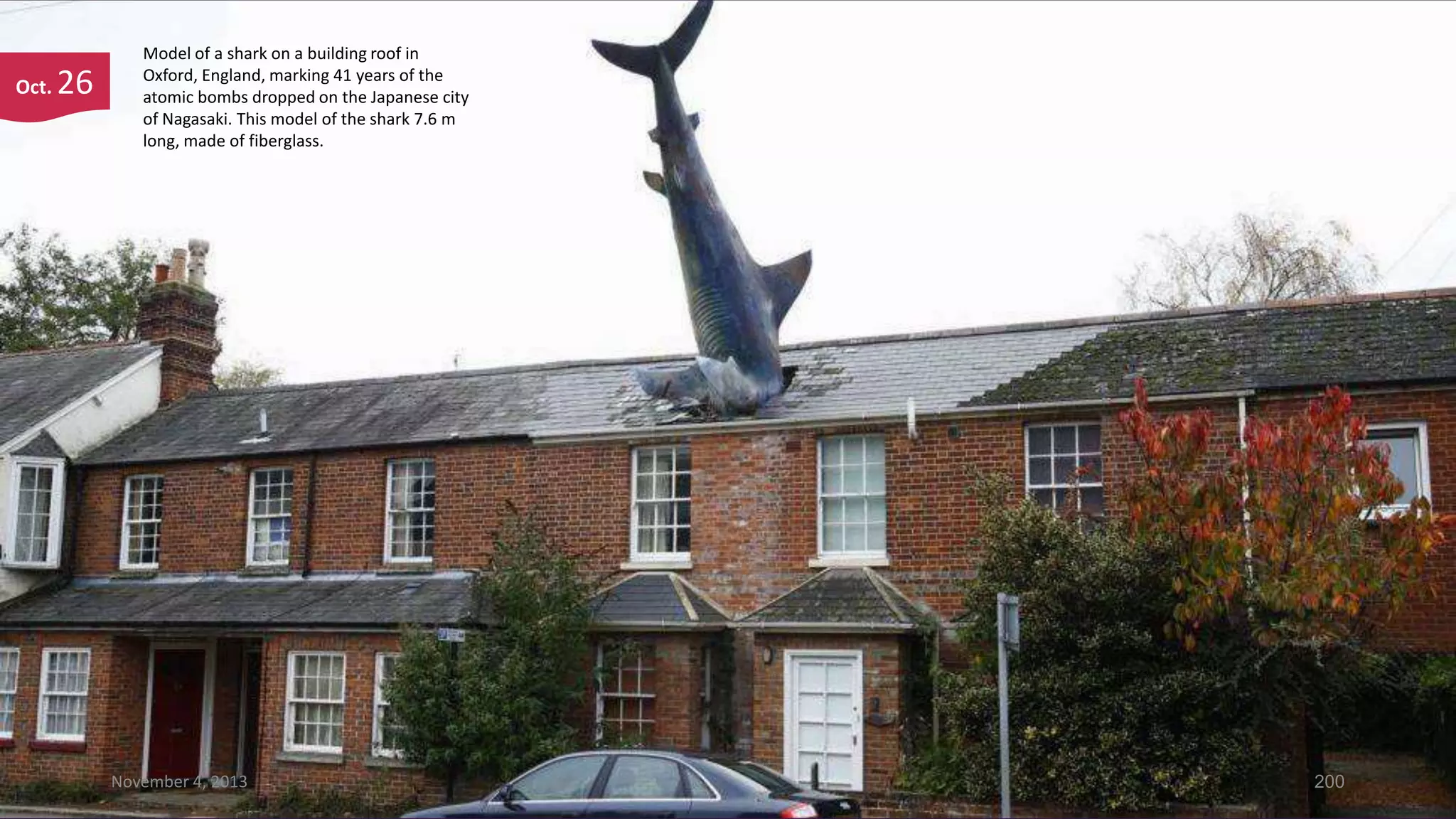 Oct.

26

Model of a shark on a building roof in
Oxford, England, marking 41 years of the
atomic bombs dropped on the Japanese city
of Nagasaki. This model of the shark 7.6 m
long, made of fiberglass.

November 4, 2013

200

 