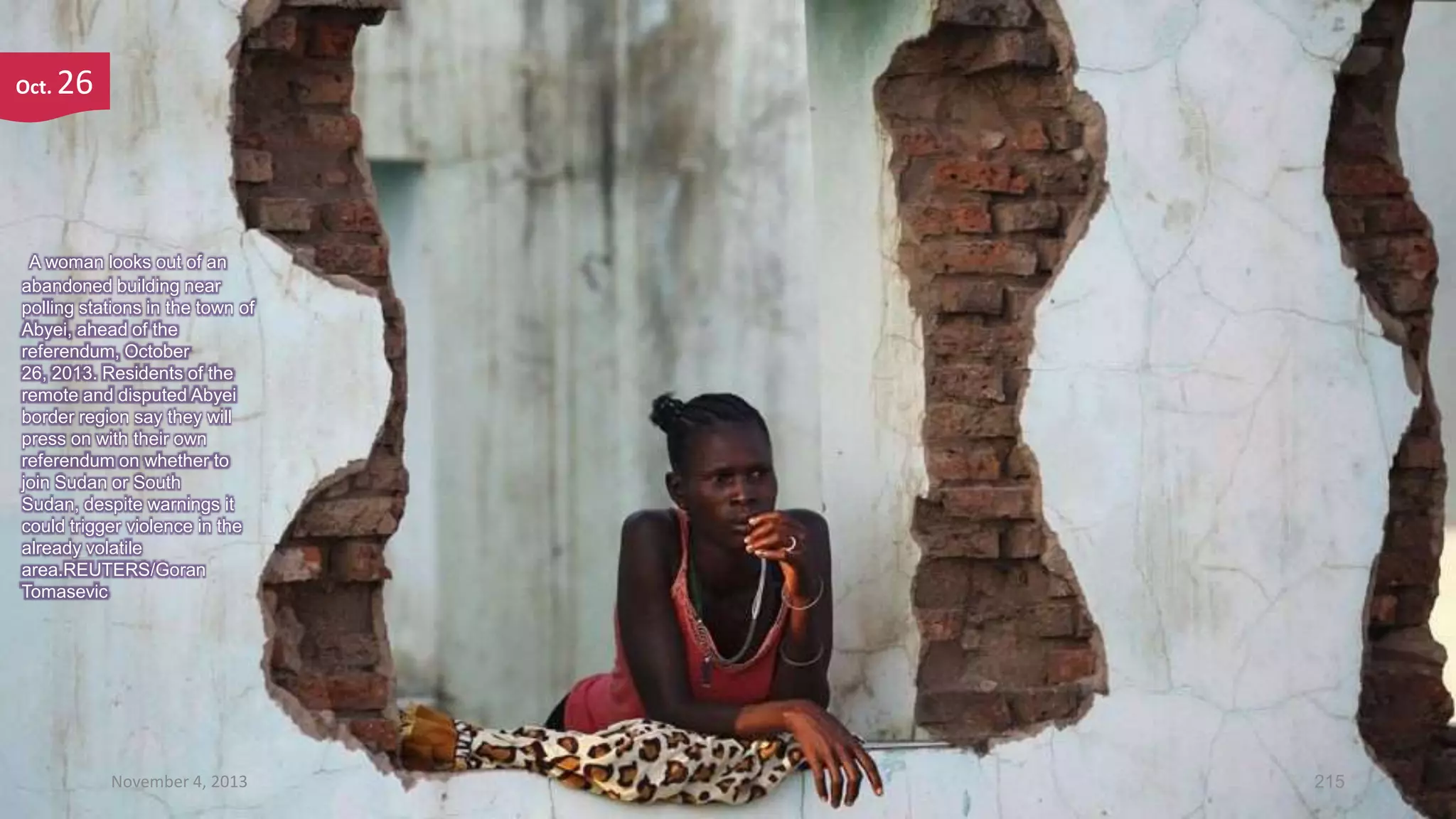 Oct.

26

A woman looks out of an
abandoned building near
polling stations in the town of
Abyei, ahead of the
referendum, October
26, 2013. Residents of the
remote and disputed Abyei
border region say they will
press on with their own
referendum on whether to
join Sudan or South
Sudan, despite warnings it
could trigger violence in the
already volatile
area.REUTERS/Goran
Tomasevic

November 4, 2013

215

 