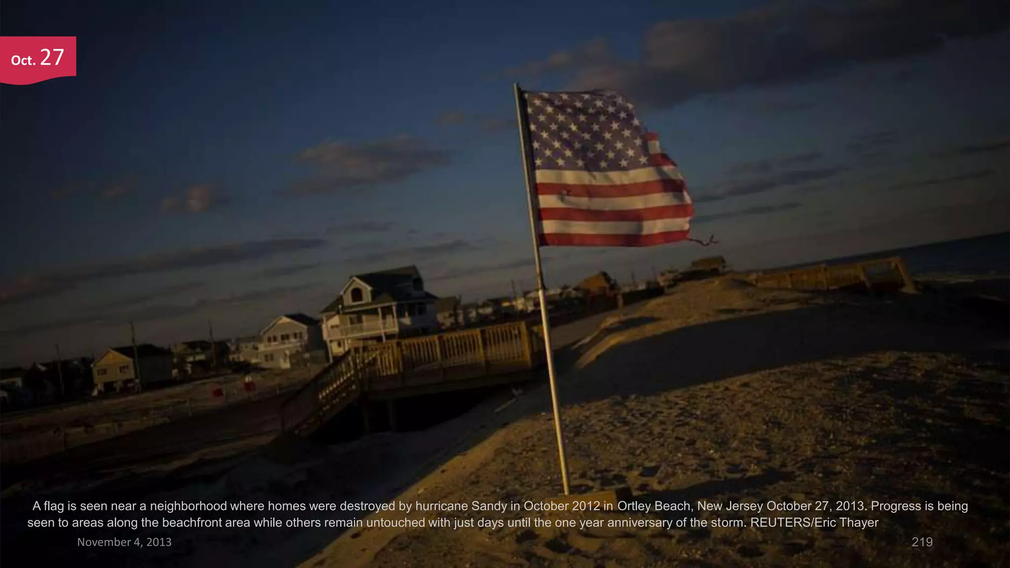 Oct.

27

A flag is seen near a neighborhood where homes were destroyed by hurricane Sandy in October 2012 in Ortley Beach, New Jersey October 27, 2013. Progress is being
seen to areas along the beachfront area while others remain untouched with just days until the one year anniversary of the storm. REUTERS/Eric Thayer
November 4, 2013

219

 