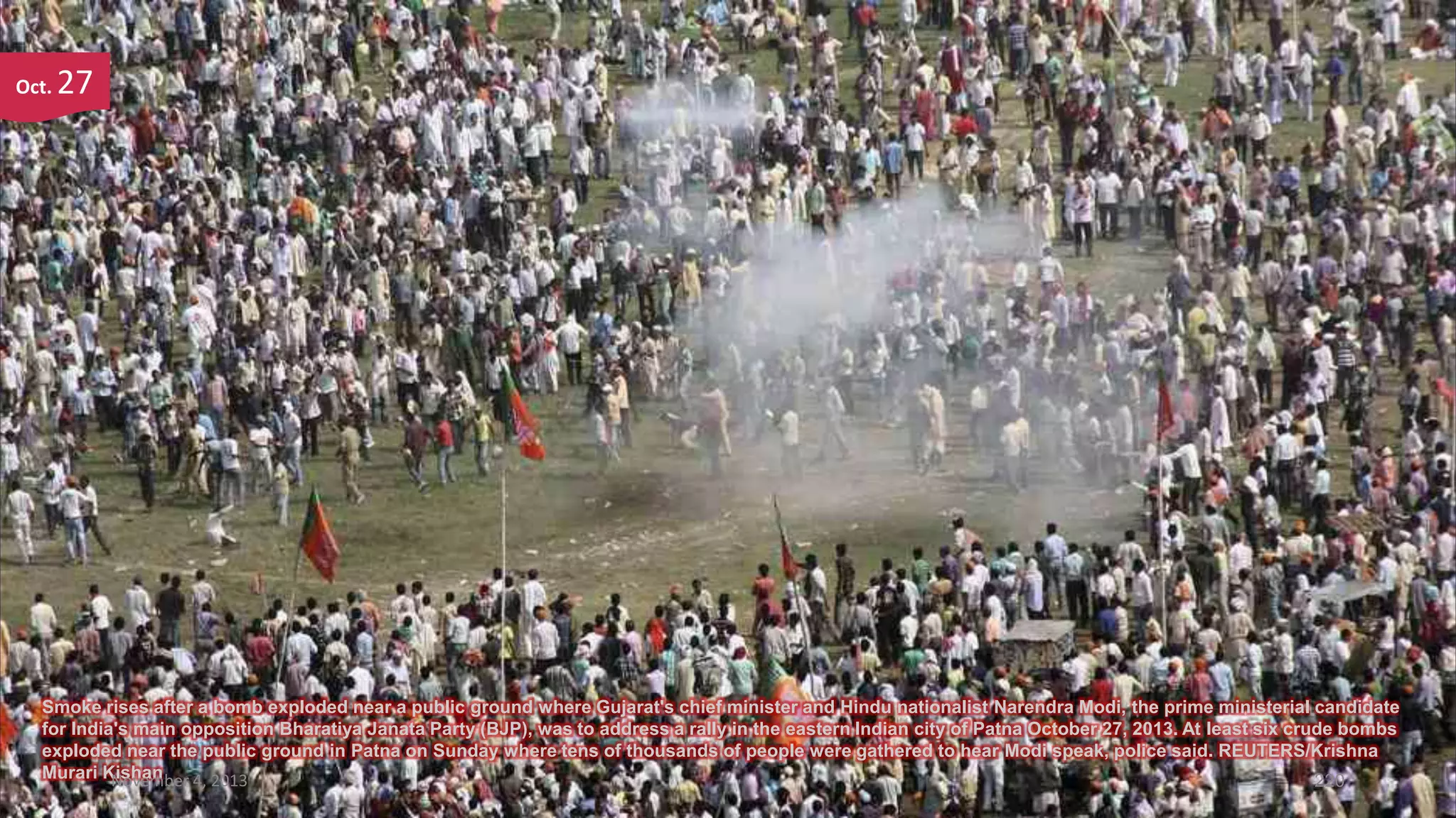Oct.

27

Smoke rises after a bomb exploded near a public ground where Gujarat's chief minister and Hindu nationalist Narendra Modi, the prime ministerial candidate
for India's main opposition Bharatiya Janata Party (BJP), was to address a rally in the eastern Indian city of Patna October 27, 2013. At least six crude bombs
exploded near the public ground in Patna on Sunday where tens of thousands of people were gathered to hear Modi speak, police said. REUTERS/Krishna
Murari Kishan
November 4, 2013
220

 
