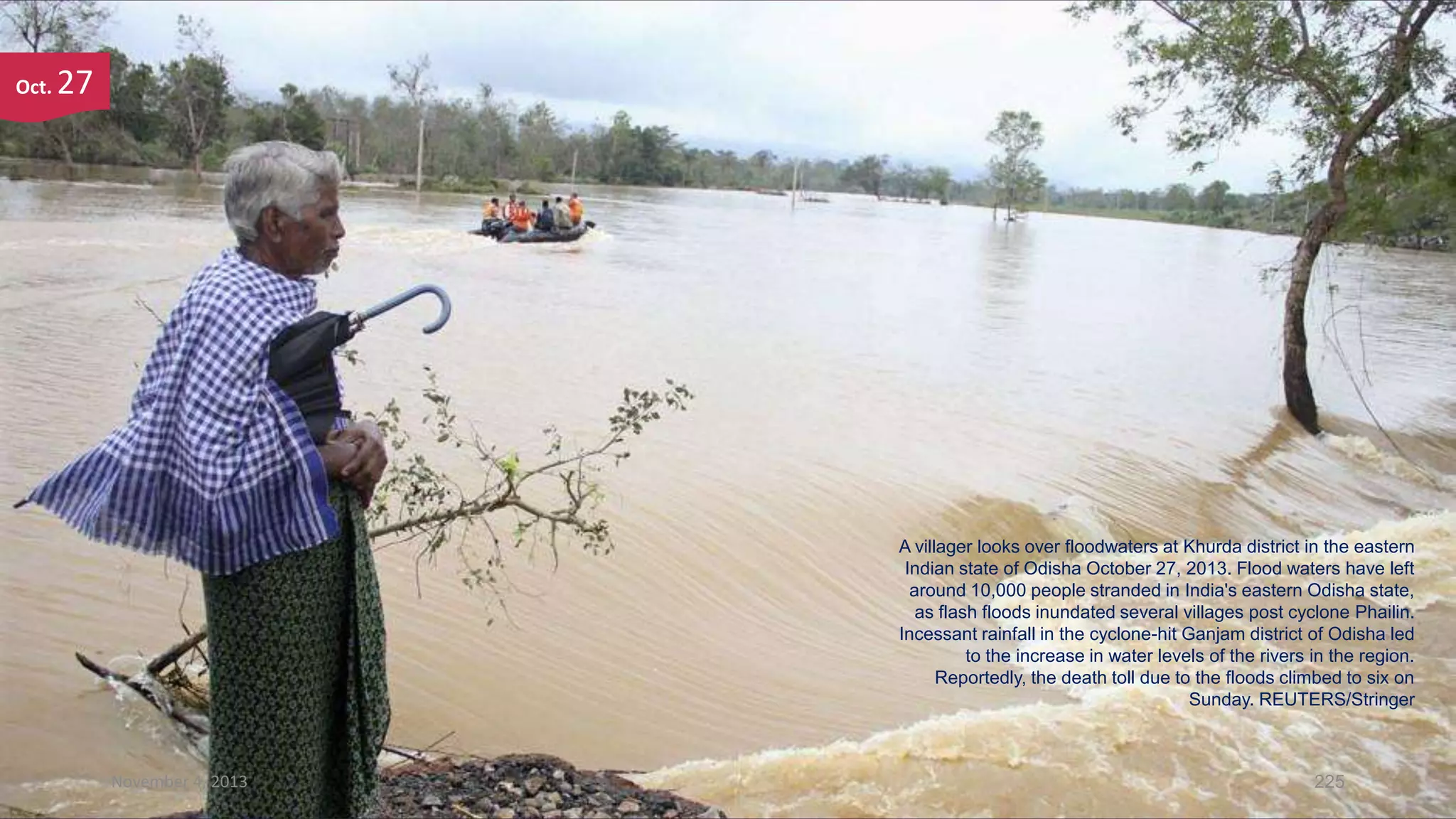 Oct.

27

A villager looks over floodwaters at Khurda district in the eastern
Indian state of Odisha October 27, 2013. Flood waters have left
around 10,000 people stranded in India's eastern Odisha state,
as flash floods inundated several villages post cyclone Phailin.
Incessant rainfall in the cyclone-hit Ganjam district of Odisha led
to the increase in water levels of the rivers in the region.
Reportedly, the death toll due to the floods climbed to six on
Sunday. REUTERS/Stringer

November 4, 2013

225

 