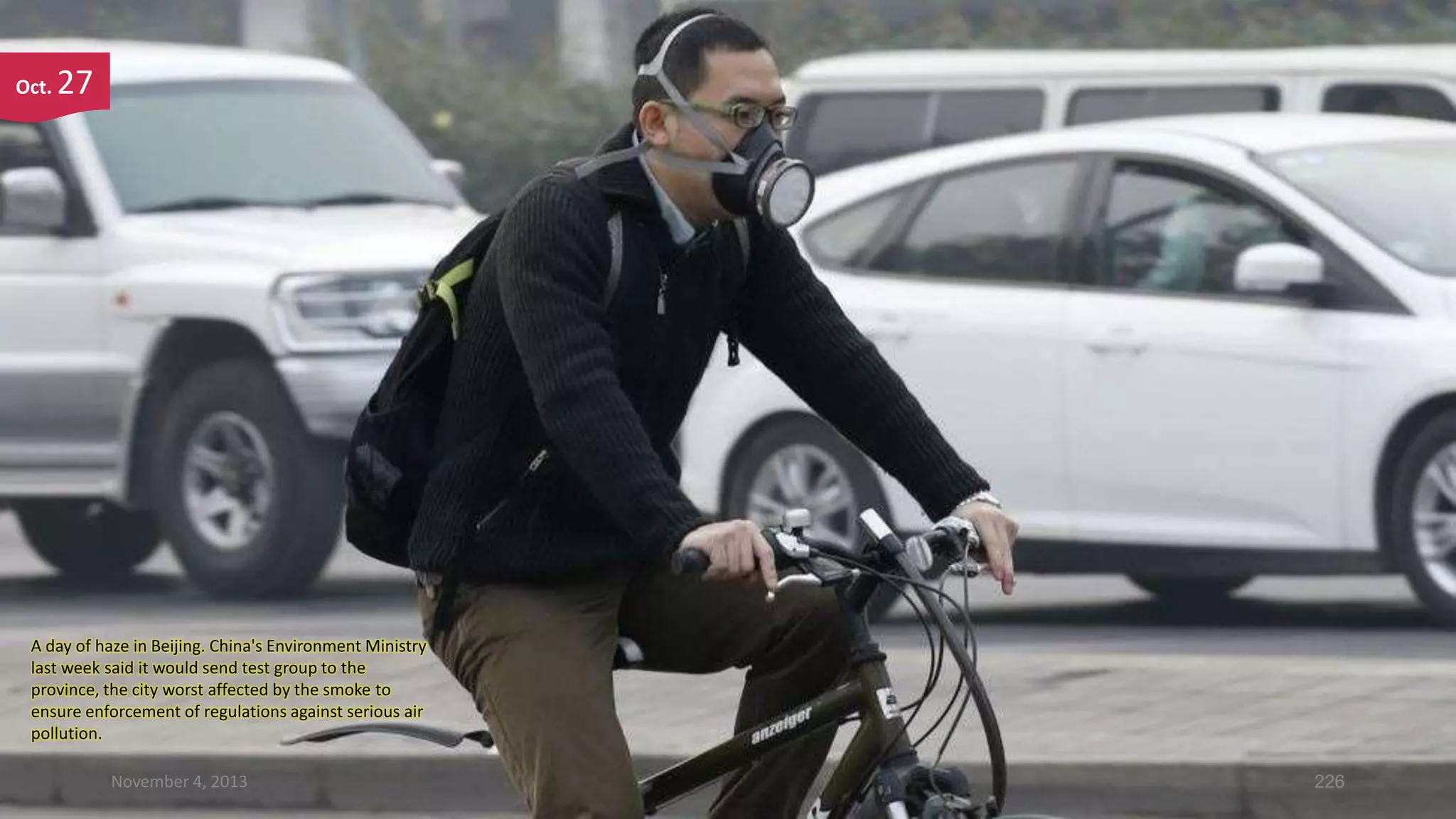 Oct.

27

A day of haze in Beijing. China's Environment Ministry
last week said it would send test group to the
province, the city worst affected by the smoke to
ensure enforcement of regulations against serious air
pollution.
November 4, 2013

226

 