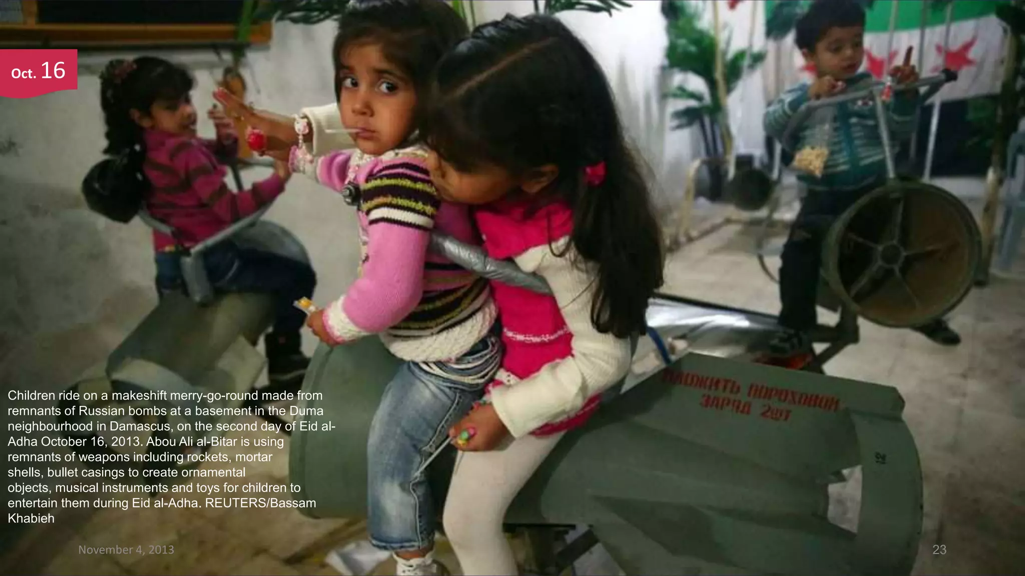 Oct.

16

Children ride on a makeshift merry-go-round made from
remnants of Russian bombs at a basement in the Duma
neighbourhood in Damascus, on the second day of Eid alAdha October 16, 2013. Abou Ali al-Bitar is using
remnants of weapons including rockets, mortar
shells, bullet casings to create ornamental
objects, musical instruments and toys for children to
entertain them during Eid al-Adha. REUTERS/Bassam
Khabieh
November 4, 2013

23

 